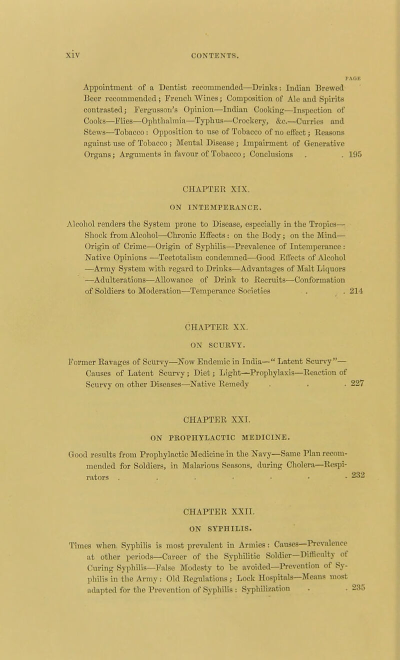 Appointment of a Dentist recommended—Drinks: Indian Brewed Ueer recommended; French Wines; Composition of Ale and Spirits contrasted; Fergusson's Opinion—Indian Cooking—Inspection of Cooks—Flies—Ophthalmia—Typhus—Crockery, &c.—Curries and Stews—Tobacco: Opposition to use of Tobacco of no eflect; Reasons against use of Tobacco ; Mental Disease ; Impairment of Generative Organs; Arguments in favour of Tobacco; Conclusions . . 195 CHAPTER XIX. ON INTEMPERANCE. Alcohol renders the System prone to Disease, especially in the Tropics— Shock from Alcohol—Chronic Efifects: on the Body; on the Mind— Origin of Crime—Origin of Syphilis—Prevalence of Intemperance : Native Opinions —Teetotalism condemned—Good Effects of Alcohol —Army System with regard to Drinks—Advantages of Malt Liquors —Adulterations—Allowance of Drink to Recruits—Conformation of Soldiers to Moderation—Temperance Societies . . 214 CHAPTER XX. ON SCURVY. Former Ravages of Scurvy—^Now Endemic in India— Latent Scurvy— Causes of Latent Scurvy; Diet; Light—Prophylaxis—Reaction of Scurvy on other Diseases—^Native Remedy . . . 227 CHAPTER XXI. ON PROPHYLACTIC MEDICINE. Good results from Prophylactic Medicine in the Navy—Same Plan recom- mended for Soldiers, in Malarious Seasons, diiring Cholera—Respi- rators 232 CHAPTER XXII. ON SYPHILIS. Times when. Syphilis is most prevalent in Armies: Causes—Prevalence at other periods—Career of the SyphiUtic Soldier—Difficulty of Curing Syphilis—False Modesty to be avoided—Prevention of Sy- philis in the Army : Old Regulations ; Lock Hospitals—Means most adapted for the Prevention of Syphilis : Syphilization