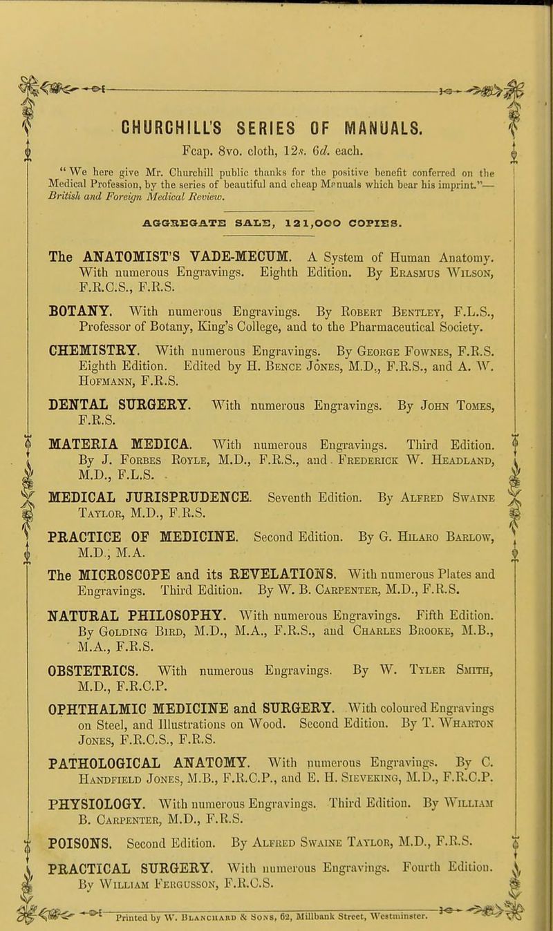 ^ — i^^ -5^5 CHURCHILL'S SERIES OF MANUALS. (( Fcap. 8vo. cloth, 12.9. Gd. each,  We here give Mr. Churchill public thanks for the positive benefit conferred on the Medical Profession, by the series of beautiful and cheap Mcnuals which bear his imprint.— British and Foreign Medical Review. AGGSEGJLTi: Sil.Z.S, 121,000 COPIES. The ANATOMIST'S VADE-MECUM. A System of Human Anatomy. With numerous Engravings. Eiglith Edition. By Erasmus Wilson, F.R.C.S., F.RS. BOTANY. With numerous Engravings. By Robert Bentley, F.L.S., Professor of Botany, King's College, and to the Pharmaceutical Society. CHEMISTRY. With numerous Engravings. By George Fownes, F.R.S. Eighth Edition. Edited by H. Bence Jones, M.D,, F.R.S., and A. W. HOFMANN, F.R.S. DENTAL SURGERY. With numerous Engravings. By John Tomes, F.R.S. MATERIA MEDICA. With numerous Engi-avings. Third Edition. By J. Forbes Royle, M.D., F.R.S., and. Frederick W. Headland, M.D., F.L.S. . MEDICAL JURISPRUDENCE. Seventh Edition. By Alfred Swaine ' Taylor, M.D., F.R.S. PRACTICE OF MEDICINE. Second Edition. By G. Hilaro Barlow, M.D., M.A. The MICROSCOPE and its REVELATIONS. With numerous Plates and Eugi-avings. Third Edition. By W. B. Carpenter, M.D., F.R.S. NATURAL PHILOSOPHY. With numerous Engravings. Fifth Edition. By GoLDiNG Bird, M.D., M.A., F.R.S., and Charles Brooke, M.B., M.A., F.RS. OBSTETRICS. With numerous Engravings. By W. Tyler Smith, M.D., F.R.C.P. OPHTHALMIC MEDICINE and SURGERY. With coloured Engravings on Steel, and Illustrations on Wood. Second Edition. By T. Wharton Jones, F.R.C.S., F.R.S. PATHOLOGICAL ANATOMY. With numerous Engravings. By C. Handfield Jones, M.B., F.R.C.P., and E. H. Sieveking, M.D., F.R.C.P. PHYSIOLOGY. With numerous Engravings. Third Edition. By William B. Carpenter, M.D., F.R.S. ;t; POISONS. Second Edition. By Alfred Swaine Taylor, M.D., F.R.S. PRACTICAL SURGERY. With numerous Engravings. Fourth Edition. By William Feugusson, F.R.C.S. -^SS^ Printed by \V. Blanchakd & Sons, 62, Millbank Street, Wcstminiiter. * ''^^^^'^