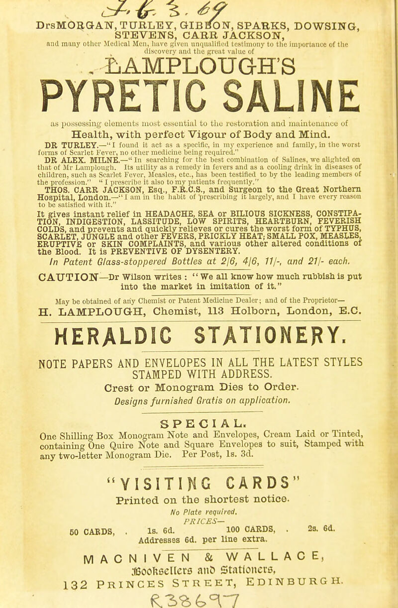 DrsMOBaAN, TURLE Y, GIBSON, SPARKS, DOWSING, STEVENS, CABR JACKSON, and many other Jledical Men, have given unqiiarnled testhiiony to the importance of the discovery and tlie great value of . ijAMPLOUGH'S PYRETIC SALINE as iJOdsessiilg elements inotit essential to the restoration and maintenance of Health, with perfect Vigour of Body and Mind. DR TURLEY.— I found it act as a specific, in my experience and family, in tlie worst forms of Scarlet Fever, no otiier medicine being required. DR ALEX. MILNE.— In searching for the best combination of Salines, wo alighted on that of Mr Lamplough. Its utility as a remedy in fevers and as a cooling drink in diseases of children, such as Scarlet Fever, Measles, etc., has been testified to by the leading members of the profession.  I prescribe it also to my patients frequently. THOS. CARR JACKSON, EscL., F.R.C.S., and Surgeon to the Great Northern Hospital, London.—l am in the habit of 'prescribing it largely, and I have eveiy reason to be satisfied with it. It gives instant relief in HEADACHE, SEA or BILIOUS SICKNESS, CONSTIPA- TION, INDIGESTION, LASSITUDE, LOW SPIRITS, HEARTBURN, FEVERISH COLDS, and prevents and quickly relieves or cures the worst form of TYPHUS, SCARLET, JUNGLE and other FEVERS, PRICKLY HEAT; SMALL POX, MEASLES, ERUPTIVE or SKIN COMPLAINTS, and various other altered conditions of the Blood. It is PREVENTIVE OF DYSENTERY. In Patent Glass-stoppered Bottles at 216, 416, 11/-, and 21/- each. CAUTION—Dr Wilson writes :  We all know how much rubbish is put into the market in imitation of it. May be obtained of any Chemist or Patent Medicine Dealer; and of the Proprietor— H. LAMPLOUGH, Chemist, 113 Holborn, London, E.G. HERALDIC STATIONERY. NOTE PAPERS AND ENVELOPES IN ALL THE LATEST STYLES STAMPED WITH ADDRESS. Crest or Monogram Dies to Order. Designs furnished Gratis on application. SPECIAL. One Shilling Box Monogram Note and Envelopes, Cream Laid or Tinted, containing One Quire Note and Square Envelopes to suit, Stamped with any two-letter Monogram Die. Per Post, la. 3d. VISITING CARDS Printed on the shortest notice. No Plate required. PRICES— 60 CARDS, . is. 6d. 100 CARDS, . 23. 6d. Addresses 6d. per line extra. M A C N I VT~N & W A L LACE, aeooUscllcrs anO Stationers, 132 PRINCES STREET, EDINBURGH.