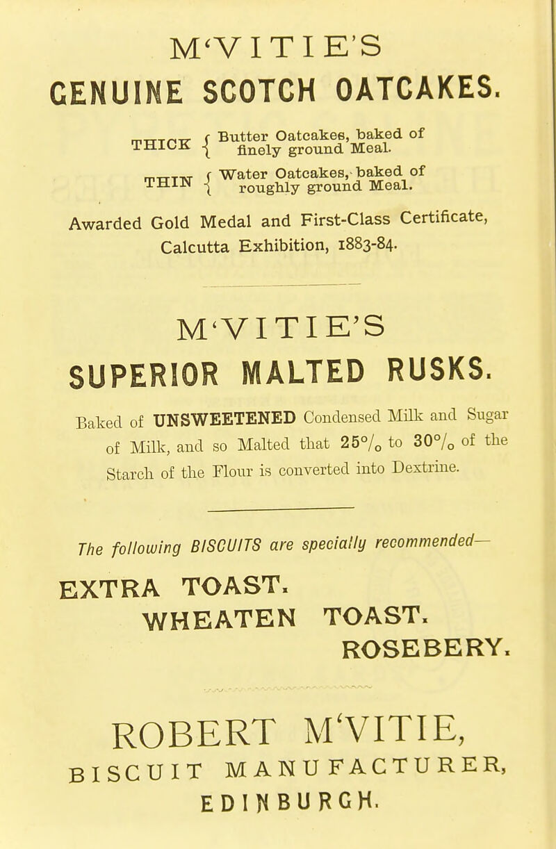 M'VITI E'S GENUINE SCOTCH OATCAKES. mTTTri-ir f Butter Oatcakes, baked of ijdioji I finely ground Meal. mtTT-NT f Water Oatcakes, baked of iJzLiiN j roughly ground Meal. Awarded Gold Medal and First-Class Certificate, Calcutta Exhibition, 1883-84. M'VITIE'S SUPERIOR MALTED RUSKS. Baked of UNSWEETENED Condensed Milk and Sugar of Milk, and so Malted that 25°/o to 30% of tlie Starch of the Flour is converted into Dextrme. The following BISCUITS are specially recommended- EXTRA TOAST. WHEATEN TOAST. ROSEBERY. ROBERT MVITIE, BISCUIT MANUFACTURER, EDINBURGH.