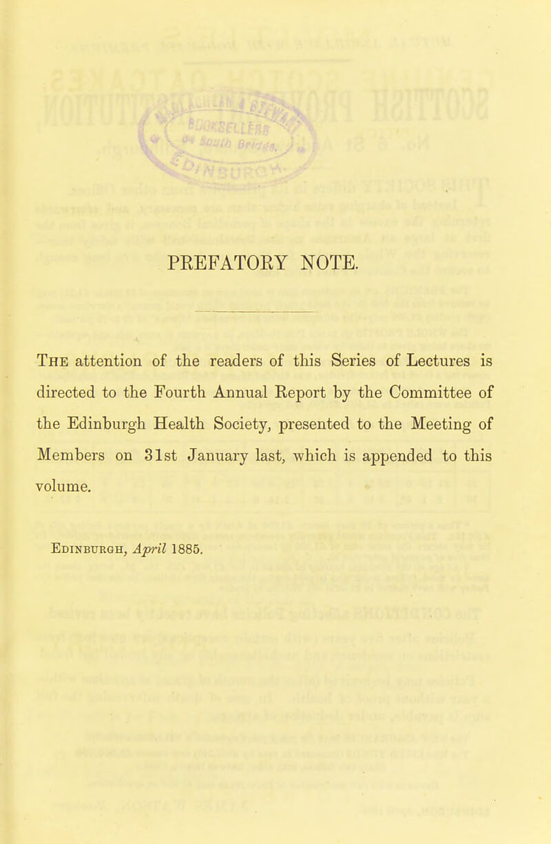 PEEFATOEY NOTE. The attention of the readers of this Series of Lectures is directed to the Fourth Annual Report by the Committee of the Edinburgh Health Society, presented to the Meeting of Members on 31st January last, which is appended to this volume. Edinburgh, Aptil 1885.