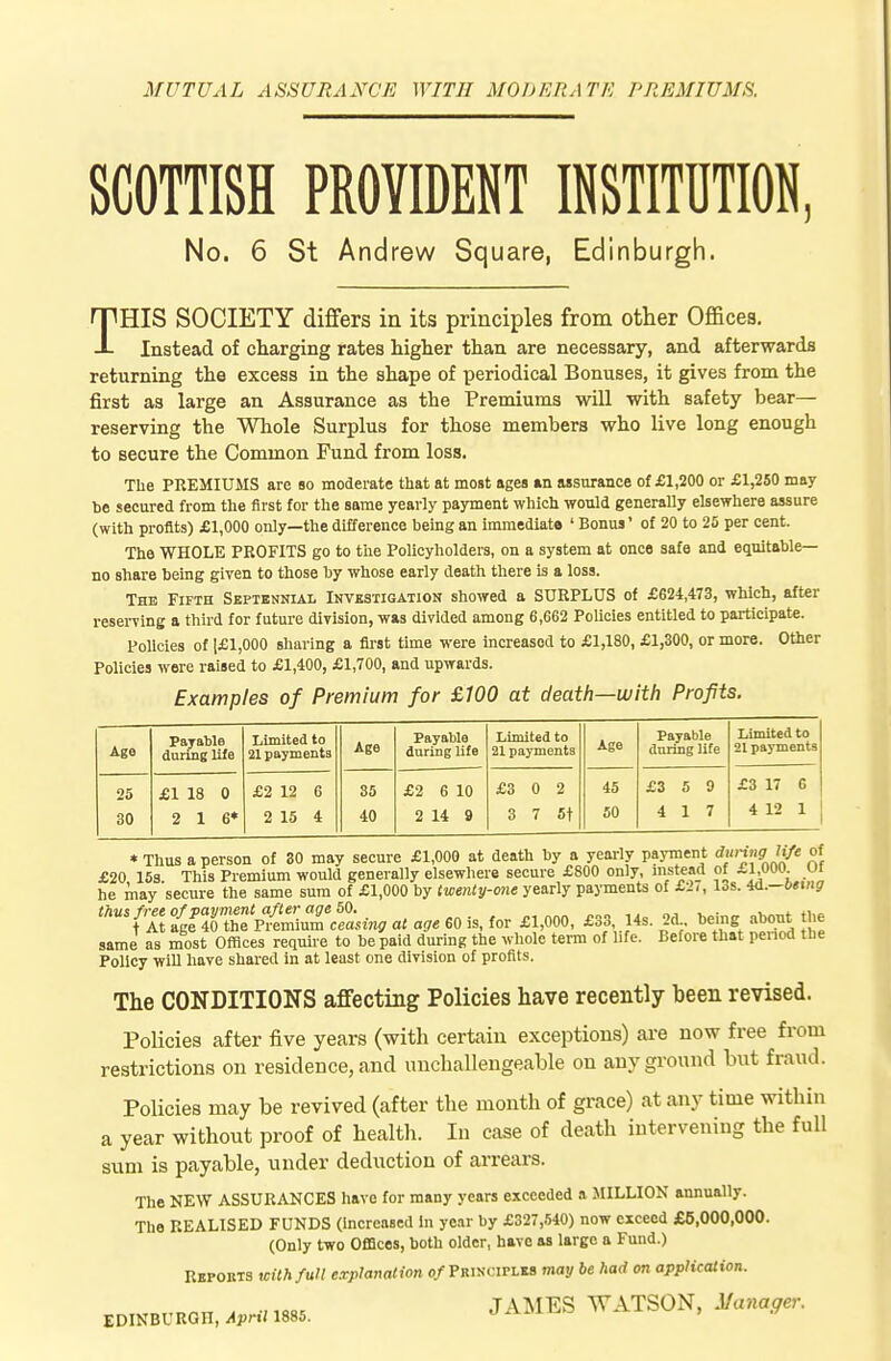 MUTUAL ASSURANCE WITH MODERATE PREMIUMS. SCOTTISH PROYMT INSTITUTION, No. 6 St Andrew Square, Edinburgh. THIS SOCIETY differs in its principles from other Offices. Instead of charging rates higher than are necessary, and afterwards returning the excess in the shape of periodical Bonuses, it gives from the first as large an Assurance as the Premiums will with safety bear— reserving the Whole Surplus for those members who live long enough to secure the Common Fund from loss. The PREMIUMS are so moderate that at most agea an assurance of £1,200 or £1,250 may he secured from the first for the same yearly payment which would generally elsewhere assure (with profits) £1,000 only—the difference being an immediate ' Bonus' of 20 to 25 per cent. The WHOLE PROFITS go to the Policyholders, on a system at once safe and equitable- no share being given to those by whose early death there is a loss. The Fifth Septennial Investigation showed a SURPLUS of £624,473, which, after reserving a third for future division, was divided among 6,662 Policies entitled to participate. Policies of 1£1,000 sharing a first time were increased to £1,180, £1,300, or more. Other Policies were raised to £1,400, £1,700, and upwards. Examples of Premium for £100 at death—with Profits. Ago Payable during life Limited to 21 payments Age Payable during life Limited to 21 payments Age Payable during lite Limited to 21 payments 25 30 £1 18 0 2 16* £2 12 6 2 15 4 85 40 £2 6 10 2 14 9 £3 0 2 3 7 5t 45 60 £3 5 9 4 17 £3 17 6 4 12 1 * Thus a person of 80 may secure £1,000 at death by a yearly payment aunng iije o- £20 15s This Premium would generally elsewhere secure £800 only, instead of £1,000- he may secure the same sum of £1,000 by twenty-one yearly payments of £2<, los. H.—being rnnsfre^ Tt^I^lCmmTcfa^m, at age 60 is. for £1,000, £33 14s. 2d bdng about the same as most Offices require to be paid during the whole terra of life. Before that penod the Policy wiU have shared in at least one division of profits. The CONDITIONS affecting Policies have recently been revised. Policies after five years (with certain exceptions) are now free from restrictions on residence, and unchallengeable on any ground but fraud. Policies may be revived (after the month of grace) at any time within a year without proof of health. In case of death intervening the full sum is payable, under deduction of arrears. The NEW ASSURANCES have for many years exceeded a MILLION annually. The REALISED FUNDS (Increased In year by £327,540) now exceed £6,000,000. (Only two Offices, both older, have as large a Fund.) Reports with full explanation o/Principles may be had on application. J^^l^S WATSON, Manager.