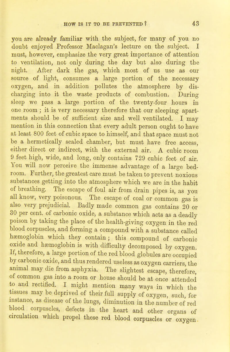 you are already familiar with the subject, for many of you no doubt enjoyed Professor Maclagan's lecture on the subject. I must, however, emphasize the very great importance of attention to ventilation, not only during the day but also during the night. After dark the gas, which most of us use as our source of light, consumes a large portion of the necessary oxygen, and in addition pollutes the atmosphere by dis- charging into it the waste products of combustion. During sleep we pass a large portion of the twenty-four hours in one room ; it is very necessary therefore that our sleeping apart- ments should be of sufficient size and well ventilated. I may mention in this connection that every adult person ought to have at least 800 feet of cubic space to himself, and that space must not be a hermetically sealed chamber, but must have free access, either direct or indirect, with the external air. A cubic room 9 feet high, wide, and long, only contains 729 cubic feet of air. You will now perceive the immense advantage of a large bed- room. Further, the greatest care must be taken to prevent noxious substances getting into the atmosphere which we are in the habit of breathing. The escape of foul air from drain pipes is, as you all know, very poisonous. The escape of coal or common gas is also very prejudicial. Badly made common gas contains 20 or 30 per cent, of carbonic oxide, a substance which acts as a deadly poison by taking the place of the health-giving oxygen in the red blood corpuscles, and forming a compound with a substance called haemoglobin which they contain; this compound of carbonic oxide and haemoglobin is with difficulty decomposed by oxygen. If, therefore, a large portion of the red blood globules are occupied by carbonic oxide, and thus rendered useless as oxygen carriers, the animal may die from asphyxia. The slightest escape, therefore, of common gas into a room or house should be at once attended to and rectified. I might mention many ways in which the tissues may be deprived of their full supply of oxygen, such, for instance, as disease of the lungs, diminution in the number of red blood corpuscles, defects in the heart and other organs of circulation which propel these red blood corpuscles or oxygen