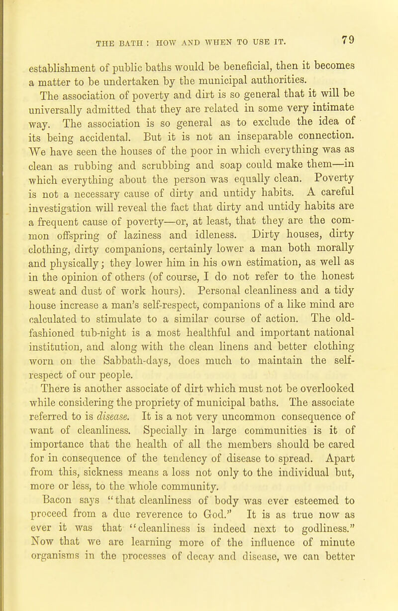 establishment of public baths would be beneficial, then it becomes a matter to be undertaken by the municipal authorities. The association of poverty and dirt is so general that it will be universally admitted that they are related in some very intimate way. The association is so general as to exclude the idea of its being accidental. But it is not an inseparable connection. We have seen the houses of the poor in which everything was as clean as rubbing and scrubbing and soap could make them—in which everything about the person was equally clean. Poverty is not a necessary cause of dirty and untidy habits. A careful investigation will reveal the fact that dirty and untidy habits are a frequent cause of poverty—or, at least, that they are the com- mon offspring of laziness and idleness. Dirty houses, dirty clothing, dirty companions, certainly lower a man both morally and physically; they lower him in his own estimation, as well as in the opinion of others (of course, I do not refer to the honest sweat and dust of work hours). Personal cleanliness and a tidy house increase a man's self-respect, companions of a like mind are calculated to stimulate to a similar course of action. The old- fashioned tub-night is a most healthful and important national institution, and along with the clean linens and better clothing- worn on the Sabbath-days, does much to maintain the self- respect of our people. There is another associate of diit which must not be overlooked while considering the propriety of municipal baths. The associate referred to is disease. It is a not very uncommon consequence of want of cleanliness. Specially in large communities is it of importance that the health of all the members should be cared for in consequence of the tendency of disease to spread. Apart from this, sickness means a loss not only to the individual but, more or less, to the whole community. Bacon says  that cleanliness of body was ever esteemed to proceed from a due reverence to God. It is as true now as ever it was that cleanliness is indeed next to godliness. Now that we are learning more of the influence of minute organisms in the processes of decay and disease, we can better