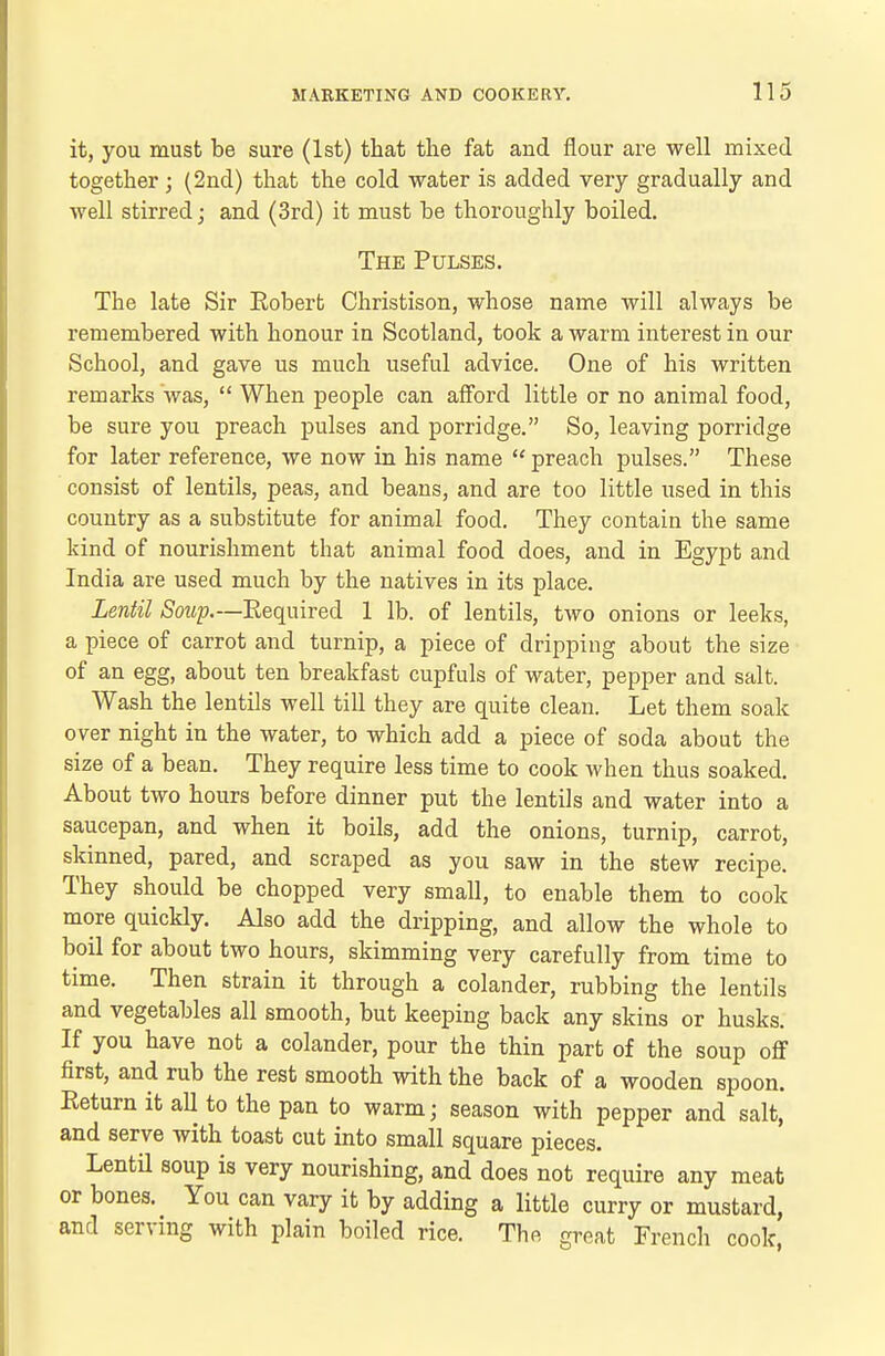 it, you must be sure (1st) that the fat and flour are well mixed together; (2nd) that the cold water is added very gradually and well stirred; and (3rd) it must be thoroughly boiled. The Pulses. The late Sir Robert Christison, whose name will always be remembered with honour in Scotland, took a warm interest in our School, and gave us much useful advice. One of his written remarks was,  When people can afford little or no animal food, be sure you preach pulses and porridge. So, leaving porridge for later reference, we now in his name  preach pulses. These consist of lentils, peas, and beans, and are too little used in this country as a substitute for animal food. They contain the same kind of nourishment that animal food does, and in Egypt and India are used much by the natives in its place. Lentil Soup.—Required 1 lb. of lentils, two onions or leeks, a piece of carrot and turnip, a piece of dripping about the size of an egg, about ten breakfast cupfuls of water, pepper and salt. Wash the lentils well till they are quite clean. Let them soak over night in the water, to which add a piece of soda about the size of a bean. They require less time to cook when thus soaked. About two hours before dinner put the lentils and water into a saucepan, and when it boils, add the onions, turnip, carrot, skinned, pared, and scraped as you saw in the stew recipe. They should be chopped very small, to enable them to cook more quickly. Also add the dripping, and allow the whole to boil for about two hours, skimming very carefully from time to time. Then strain it through a colander, rubbing the lentils and vegetables all smooth, but keeping back any skins or husks. If you have not a colander, pour the thin part of the soup off first, and rub the rest smooth with the back of a wooden spoon. Return it all to the pan to warm; season with pepper and salt, and serve with toast cut into small square pieces. LentU soup is very nourishing, and does not require any meat or bones. You can vary it by adding a little curry or mustard, and serving with plain boiled rice. The great French cook,