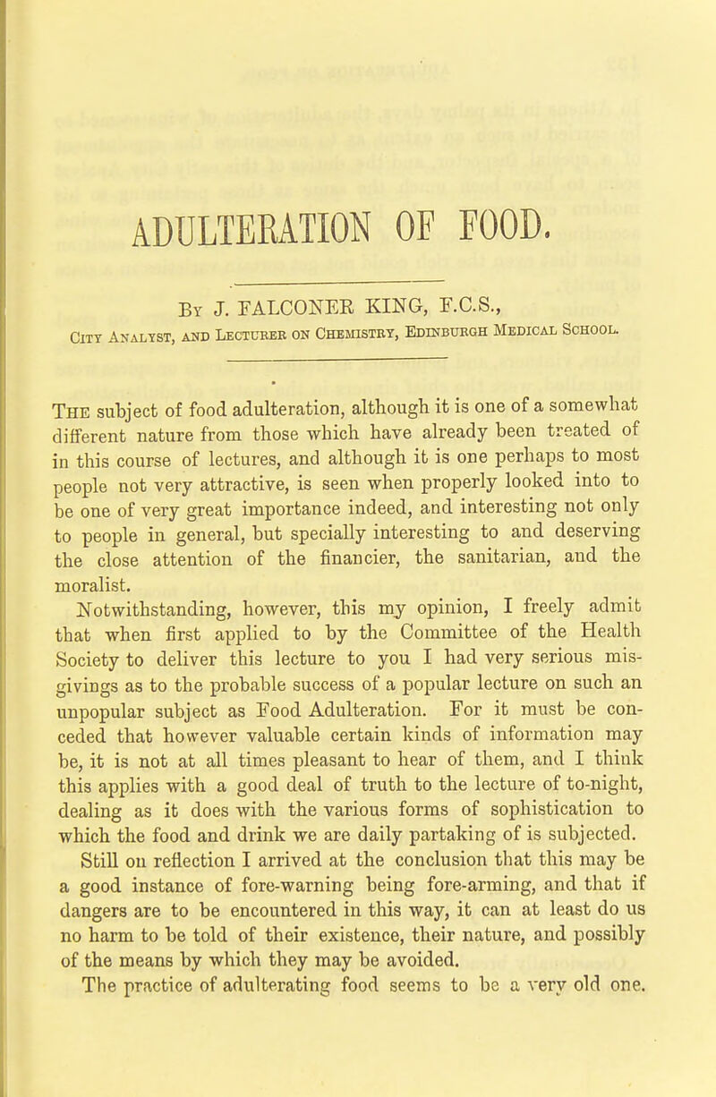 ADULTERATION OF FOOD. By J. FALCONEE KING, F.C.S., City Analyst, and Lectueee on Chemistey, Edinbuegh Medical School. The subject of food adulteration, although it is one of a somewhat different nature from those which have already been treated of in this course of lectures, and although it is one perhaps to most people not very attractive, is seen when properly looked into to be one of very great importance indeed, and interesting not only to people in general, but specially interesting to and deserving the close attention of the financier, the sanitarian, and the moralist. Notwithstanding, however, this my opinion, I freely admit that when first applied to by the Committee of the Health Society to deliver this lecture to you I had very serious mis- givings as to the probable success of a popular lecture on such an unpopular subject as Food Adulteration. For it must be con- ceded that however valuable certain kinds of information may be, it is not at all times pleasant to hear of them, and I think this applies with a good deal of truth to the lecture of to-night, dealing as it does with the various forms of sophistication to which the food and drink we are daily partaking of is subjected. Still on reflection I arrived at the conclusion that this may be a good instance of fore-warning being fore-arming, and that if dangers are to be encountered in this way, it can at least do us no harm to be told of their existence, their nature, and possibly of the means by which they may be avoided. The practice of adulterating food seems to be a very old one.