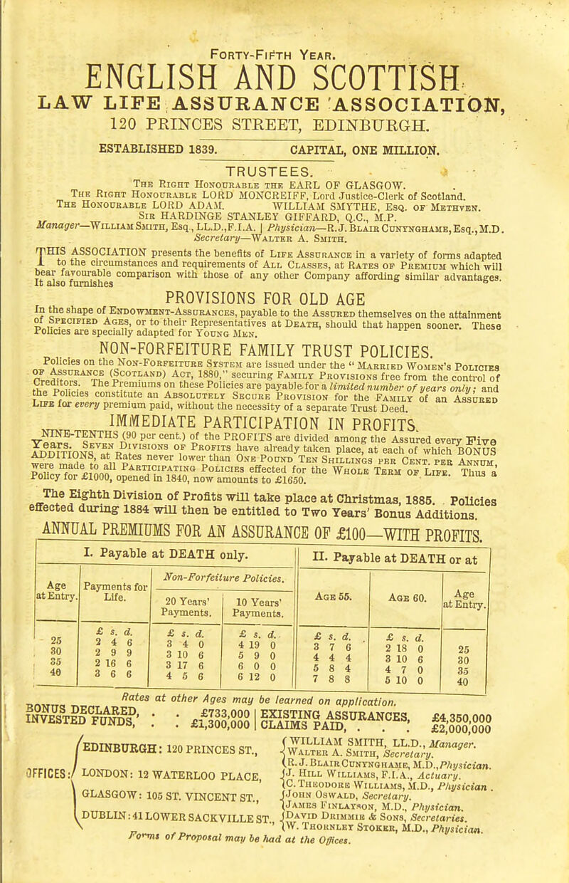 Forty-Fifth Year. ENGLISH AND SCOTTISH LAW LIFE ASSURANCE ASSOCIATION, 120 PRINCES STREET, EDINBURGH. ESTABLISHED 1839. CAPITAL, ONE MILLION. TRUSTEES. ? • The Right Honourable thr EARL OF GLASGOW. The Right Honourable LORD MOKCREIFF, LordJustice-CIerk of Scotland. The Honoukable LORD ADAM. WILLIAM SMYTHE, Esq. of Mbthvbn. Sir HARDINGE STANLEY GIFFARD, Q.C., M.P. i/anasrer—William Smith, Esq., LL.D.,F.I.A. | Physicimi—K.3. Blaie Cuntnghame, Esq., M.D . Secretary—Walter A. Smith. TmS ASSOCIATION presents the benefits of Life Assurance in a variety of foi-ms adapted to the cu-cumstances and requirements of All Classes, at Rates of Premium which will It also famishes ^P^^ ^''^ °^ ™y Company affording similar advantages.  PROVISIONS FOR OLD AGE In the shape of Endowment-Assurances, payable to the Assured themselves on the attainment 01 bPEOiFiED Ages, or to their Representatives at Death, should that happen sooner. These Pohcies ai-e specially adapted for Young Mkn. NON-FORFEITURE FAMILY TRUST POLICIES. Policies on the Non-Forfeiture System are issued under the  Married Women's Policies rrJ^Z^^t (|°o^''^''i» Act, 1880. securing Family Provisions free from the conti-ol of fho P^,r •• Premmms on these Policies are payable.for a Hmiled number of years only: and the Policies constitute an Absolutely Secure Provision for the Family of an Assured Life for every premium paid, without the necessity of a separate Trust Deed IMMEDIATE PARTICIPATION IN PROFITS '^Q^JJ^^A^ P' °i PROFITS are divided among the Assured every Five XlfrnTfoMl f/'p °7 ^^^ ^^^ ^^^y '•'^'^<=° Pla^e, at each of which BONUS tS-?T„rt?^^ n^S' lo^er than One Pound Ten Shillings per Cent, pee An^uu were made to all Participating Policies effected for the Whole Term of Life ThrTl Pohcy for £1000, opened m 1840, now amounts to £1650. The EightH Division of Profits will take place at Christmas, 1885 Policies effected during 1884 will then be entitled to Two Years' Bonus Additions ANNUAL PREMIUMS FOR AN ASSURANCE OF £100- -WITH PROFITS. I. Payable at DEATH only. Age Payments for at Entry. Life. 25 30 35 46 Non-Forfeiture Policies. 20 Years' Payments. £ s. d. 3 4 6 2 9 9 2 16 6 3 6 6 £ 1. d. 3 4 0 3 10 6 3 17 6 4 5 6 10 Years' Payments. £. s. d.. 4 19 0 5 9 0 6 0 0 6 12 0 n. Payable at DEATH or at Agb 55. £ s. d. 3 7 6 4 4 4 5 8 4 7 8 8 Age 60. £ s. d. 2 18 0 3 10 6 4 7 0 5 10 0 Age at Entry, 25 30 35 40 BrtMTTC! '^^^^ ^^ ''^ learned on application. a«°P^uS' : : £f3lE;riSKAll!^.^^^^^«: IIM /EDINBURGH: 120 PRINCES ST., jS^fl^ f^f.^n^^^.S;^^^^^^^^ (R. J.BlairCuNYNGHAiiE, M..D.,Physician. S3. Hill Williams, F.I. A.', Actuary. (C.TuHoooKE Williams, .M.D., Pliysician . OFFICES:/ LONDON: 12 WATERLOO PLACE, GLASGOW: 105 ST. VINCENT ST J John Oswald, Secretary. ■' V-^^^'ES FiNLAY.soN, M.D., P/iysidan. , DUBLIN:41 LOWERSACKVILLEST J^a.vid Drimmie & Sons, Secretaries. ^ „ ■' W- Thornley Stoker, M.D., Physician Fo<^t Of Proposal may be had at the Offices.