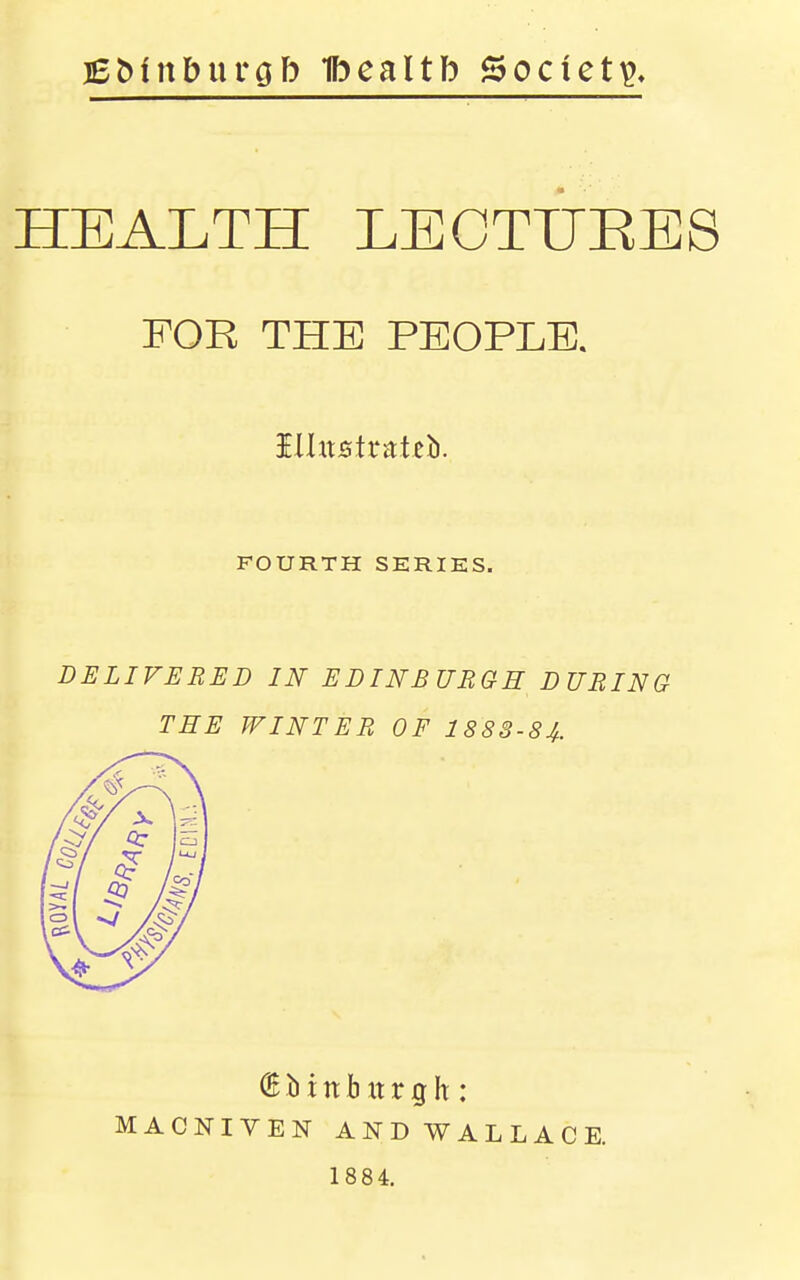 Ebinburcjb Ibcaltb Society, HEALTH LECTUEES FOR THE PEOPLE. Hlttstratcb. FOURTH SERIES. DELIVERED IN EDINBURGE DURING TEE WINTER OF 1883-84. (5 b t It b It r g h : MACNIVEN ANDWALLACE. 1884.