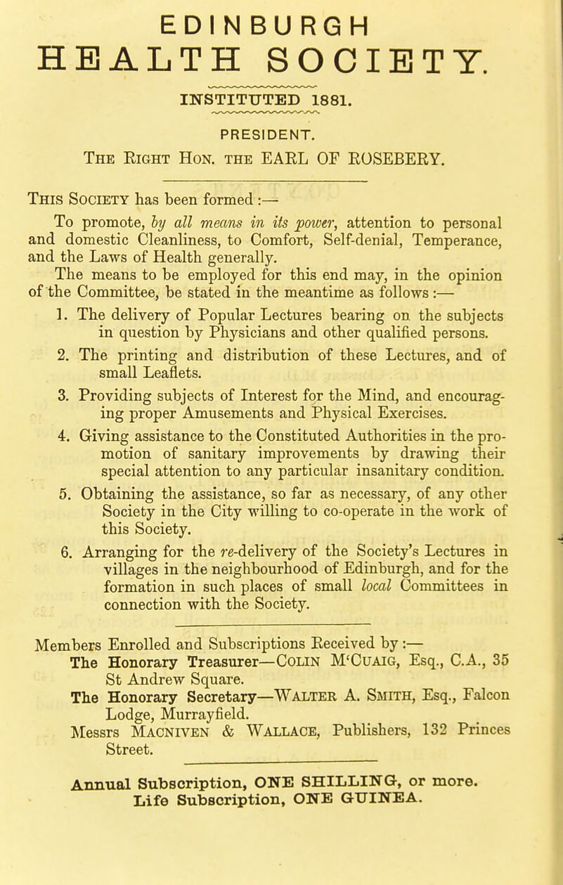 EDINBURGH HEALTH SOCIETY. INSTITUTED 1881. PRESIDENT. The Eight Hon. the EARL OF ROSEBERY. This Society has been formed :— To promote, hy all means in its power, attention to personal and domestic Cleanliness, to Comfort, Self-denial, Temperance, and the Laws of Health generally. The means to be employed for this end may, in the opinion of the Committee, be stated in the meantime as follows:— 1. The delivery of Popular Lectures bearing on the subjects in question by Physicians and other qualified persons. 2. The printing and distribution of these Lectures, and of small Leaflets. 3. Providing subjects of Interest for the Mind, and encourag- ing proper Amusements and Physical Exercises. 4. Giving assistance to the Constituted Authorities in the pro- motion of sanitary improvements by drawing their special attention to any particular insanitary condition. 5. Obtaining the assistance, so far as necessary, of any other Society in the City willing to co-operate in the work of this Society. 6. Arranging for the re-delivery of the Society's Lectures in villages in the neighbourhood of Edinburgh, and for the formation in such places of small local Committees in connection with the Society. Members Enrolled and Subscriptions Received by :— The Honorary Treasurer—Colin M'Cuaig, Esq., C.A., 35 St Andrew Square. The Honorary Secretary—Walter A. Smith, Esq., Falcon Lodge, Murrayfield. Messrs Macniven & Wallace, Publishers, 132 Princes Street. Annual Subscription, ONE SHILLING, or more. Life Subscription, ONE GUINEA.