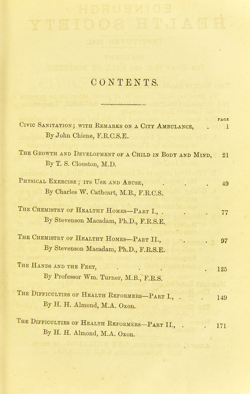 CONTENTS. PAGE Civic Sanitation ; with Remarks on a City Ambulance, , 1 By Jolin Chiene, r.E.C.S.E. The Growth and Development of a Child in Body and Mind, 21 By T. S. Clouston, M.D. Physical Exercise ; its Use and Abuse, . . .49 By Charles W. Cathcart, M.B., F.E.C.S. The Chemistry of Healthy Homes—Part I., . . . 77 By Stevenson Macadam, Ph.D., F.E.S.E. The Chemistry of Healthy Homes—Part II., . .97 By Stevenson Macadam, Ph.D., F.RS.E. The Hands and the Feet, By Professor Wm. Turner, M.B., F.E.S. The Difficulties of Health Eeformers—Part L, By H. H. Almond, M.A. Oxon. 125 149 The Difficulties of Health Eeformers—Part II., . . 171 By H. H. Almond, M.A. Oxon.