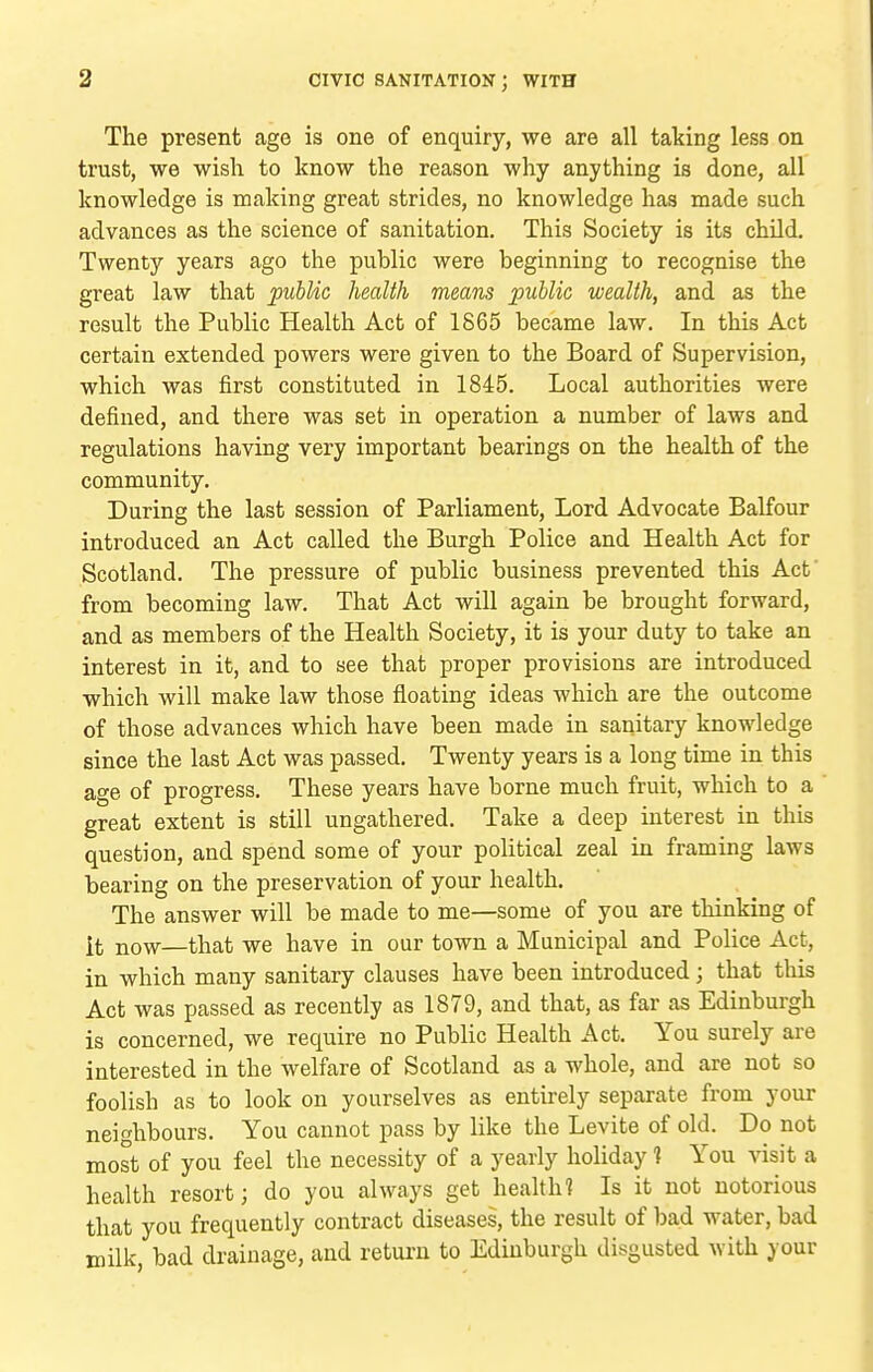 The present age is one of enquiry, we are all taking less on trust, we wish to know the reason why anything is done, all knowledge is making great strides, no knowledge has made such advances as the science of sanitation. This Society is its child. Twenty years ago the public were beginning to recognise the great law that pubUc health means public wealth, and as the result the Public Health Act of 1865 became law. In this Act certain extended powers were given to the Board of Supervision, which was first constituted in 1845. Local authorities were defined, and there was set in operation a number of laws and regulations having very important bearings on the health of the community. During the last session of Parliament, Lord Advocate Balfour introduced an Act called the Burgh Police and Health Act for Scotland. The pressure of public business prevented this Act' from becoming law. That Act will again be brought forward, and as members of the Health Society, it is your duty to take an interest in it, and to see that proper provisions are introduced which will make law those floating ideas which are the outcome of those advances which have been made in sanitary knowledge since the last Act was passed. Twenty years is a long time in this age of progress. These years have borne much fruit, which to a great extent is still ungathered. Take a deep interest in this question, and spend some of your political zeal in framing laws bearing on the preservation of your health. The answer will be made to me—some of you are thinking of it now—that we have in our town a Municipal and Police Act, in which many sanitary clauses have been introduced; that this Act was passed as recently as 1879, and that, as far as Edinburgh is concerned, we require no Public Health Act. You surely are interested in the welfare of Scotland as a whole, and are not so foolish as to look on yourselves as entirely separate from your neighbours. You cannot pass by like the Levite of old. Do not most of you feel the necessity of a yearly holiday 1 You visit a health resort; do you always get heaUh? Is it not notorious that you frequently contract diseases, the result of bad water, bad milk, bad drainage, and return to Edinburgh disgusted with your