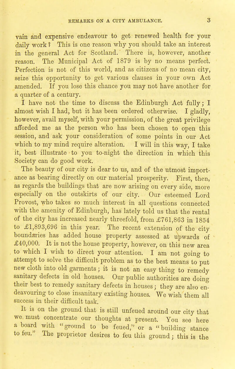 vain and expensive endeavour to get renewed health for your daily work 1 This is one reason why you should take an interest in the general Act for Scotland. There is,, however, another reason. The Municipal Act of 1879 is by no means perfect. Perfection is not of this world, and as citizens of no mean city, seize this opportunity to get various clauses in your own Act amended. If you lose this chance you may not have another for a quarter of a century. I have not the time to discuss the Edinburgh Act fully; I almost wish I had, but it has been ordered otherwise. I gladly, however, avail myself, with your permission, of the great privilege afforded me as the person who has been chosen to open this session, and ask your consideration of some points in our Act which to my mind require alteration. I will in this way, I take it, best illustrate to you to-night the direction in which this Society can do good work. The beauty of our city is dear to us, and of the utmost import- ance as bearing directly on our material prosperity. First, then, as regards the buildings that are now arising on every side, more especially on the outskirts of our city. Our esteemed Lord Provost, who takes so much interest in all questions connected with the amenity of Edinburgh, has lately told us that the rental of the city has increased nearly threefold, from £761,863 in 1854 to £1,893,696 in this year. The recent extension of the city boundaries has added house property assessed at upwards of £40,000. It is not the house property, however, on this new area to which I wish to direct your attention. I am not going to attempt to solve the difficult problem as to the best means to put new cloth into old garments; it is not an easy thing to remedy sanitary defects in old houses. Our public authorities are doing their best to remedy sanitary defects in houses; they are also en- deavouring to close insanitary existing houses. We wish them all success in their difficult task. It is on the ground that is still unfeued around our city that we must concentrate our thoughts at present. You see here a board with ground to be feued, or a building stance to feu. The proprietor desires to feu this ground; this is the