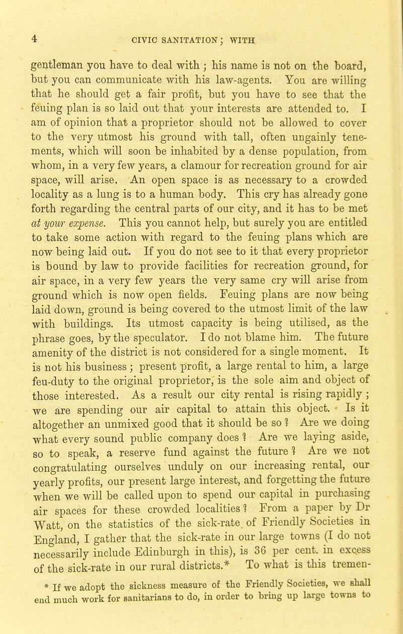 gentleman you have to deal with ; his name is not on the board, but you can communicate with his law-agents. You are willing that he should get a fair profit, but you have to see that the feuing plan is so laid out that your interests are attended to. I am of opinion that a proprietor should not be allowed to cover to the very utmost his ground with tall, often ungainly tene- ments, which will soon be inhabited by a dense population, from whom, in a very few years, a clamour for recreation ground for air space, will arise, An open space is as necessary to a crowded locality as a lung is to a human body. This cry has already gone forth regarding the central parts of our city, and it has to be met at ymtr expense. This you cannot help, but surely you are entitled to take some action with regard to the feuing plans which are now being laid out. If you do not see to it that every proprietor is bound by law to provide facilities for recreation ground, for air space, in a very few years the very same cry wiU arise from ground which is now open fields. Feuing plans are now being laid down, ground is being covered to the utmost limit of the law with buildings. Its utmost capacity is being utilised, as the phrase goes, by the speculator. I do not blame him. The future amenity of the district is not considered for a single moment. It is not his business ; present profit, a large rental to him, a large feu-duty to the original proprietor, is the sole aim and object of those interested. As a result our city rental is rising rapidly ; we are spending our air capital to attain this object. Is it altogether an unmixed good that it should be so 1 Are we doing what every sound public company does 1 Are we laying aside, so to speak, a reserve fund against the future 1 Are we not congratulating ourselves unduly on our increasing rental, our yearly profits, our present large interest, and forgetting the future when we will be called upon to spend our capital in purchasing air spaces for these crowded localities f From a paper by Dr Watt, on the statistics of the sick-rate, of Friendly Societies in England, I gather that the sick-rate in our large towns (I do not necessarily include Edinburgh in this), is 36 per cent, in excess of the sick-rate in our rural districts.* To what is this tremen- * If we adopt the sickness measure of the Friendly Societies, we shall end much work for sanitarians to do, in order to bring up large towns to