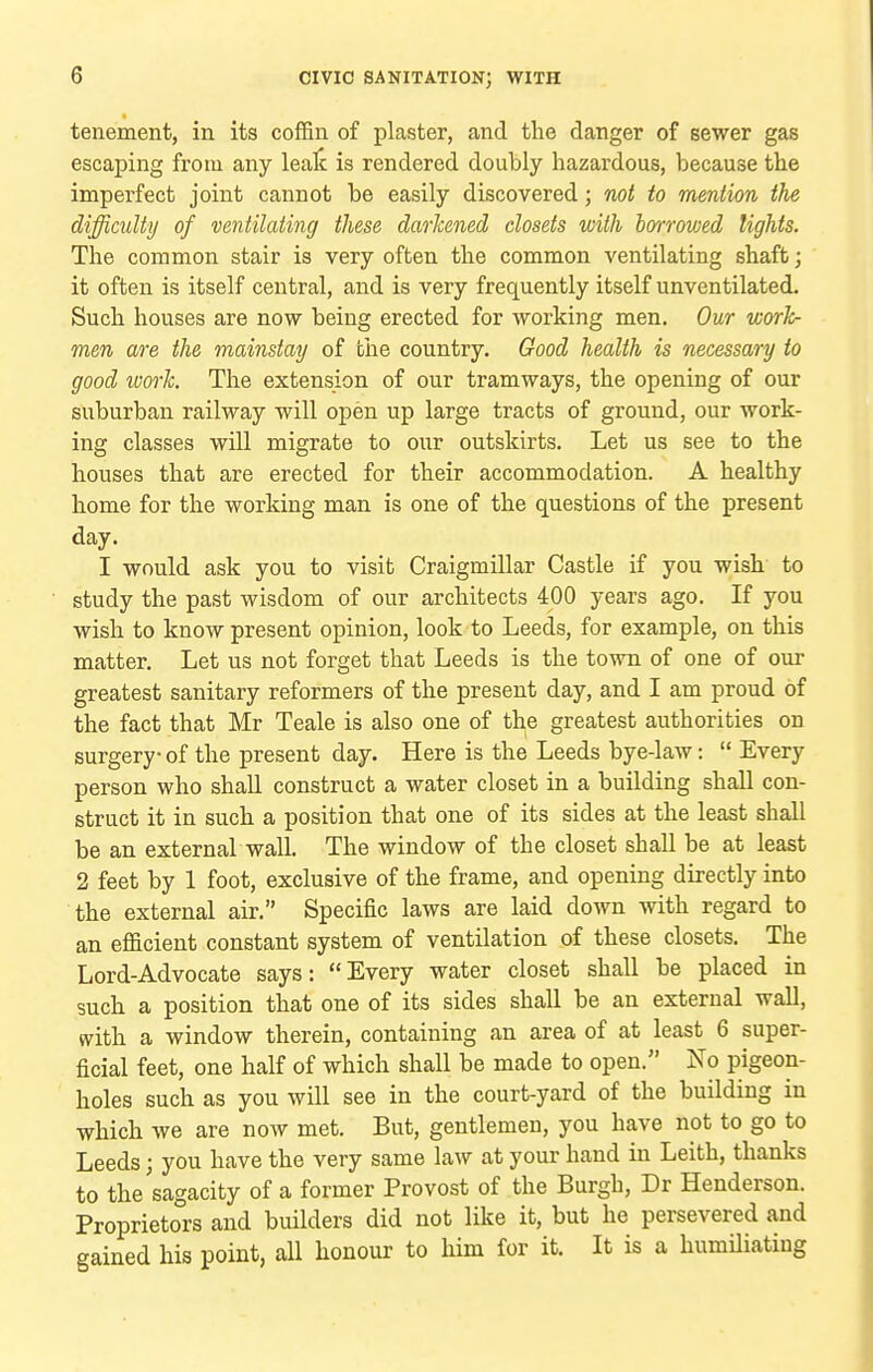 tenement, in its coffin of plaster, and tlie danger of sewer gas escaping from any lealc is rendered doubly hazardous, because the imperfect joint cannot be easily discovered; not to mention the difficulty of ventilating these darkened closets with borrowed lights. The common stair is very often the common ventilating shaft; it often is itself central, and is very frequently itself unventilated. Such houses are now being erected for working men. Our worh- men are the mainstay of tlie country. Good health is necessary to good woi-Jc. The extension of our tramways, the opening of our suburban railway will open up large tracts of ground, our work- ing classes will migrate to onr outskirts. Let us see to the houses that are erected for their accommodation. A healthy home for the working man is one of the questions of the present day. I would ask you to visit Craigmillar Castle if you wish to study the past wisdom of our architects 400 years ago. If you wish to know present opinion, look to Leeds, for example, on this matter. Let us not forget that Leeds is the town of one of our greatest sanitary reformers of the present day, and I am proud of the fact that Mr Teale is also one of th,e greatest authorities on surgery of the present day. Here is the Leeds bye-law:  Every person who shall construct a water closet in a building shall con- struct it in such a position that one of its sides at the least shall be an external wall. The window of the closet shall be at least 2 feet by 1 foot, exclusive of the frame, and opening directly into the external air, Specific laws are laid down with regard to an efficient constant system of ventilation of these closets. The Lord-Advocate says: Every water closet shall be placed in such a position that one of its sides shall be an external wall, with a window therein, containing an area of at least 6 super- ficial feet, one half of which shall be made to open. No pigeon- holes such as you will see in the court-yard of the building in which we are now met. But, gentlemen, you have not to go to Leeds; you have the very same law at your hand in Leith, thanks to the sagacity of a former Provost of the Burgh, Dr Henderson. Proprietors and builders did not like it, but he persevered and gained his point, all honour to him for it. It is a humiliating