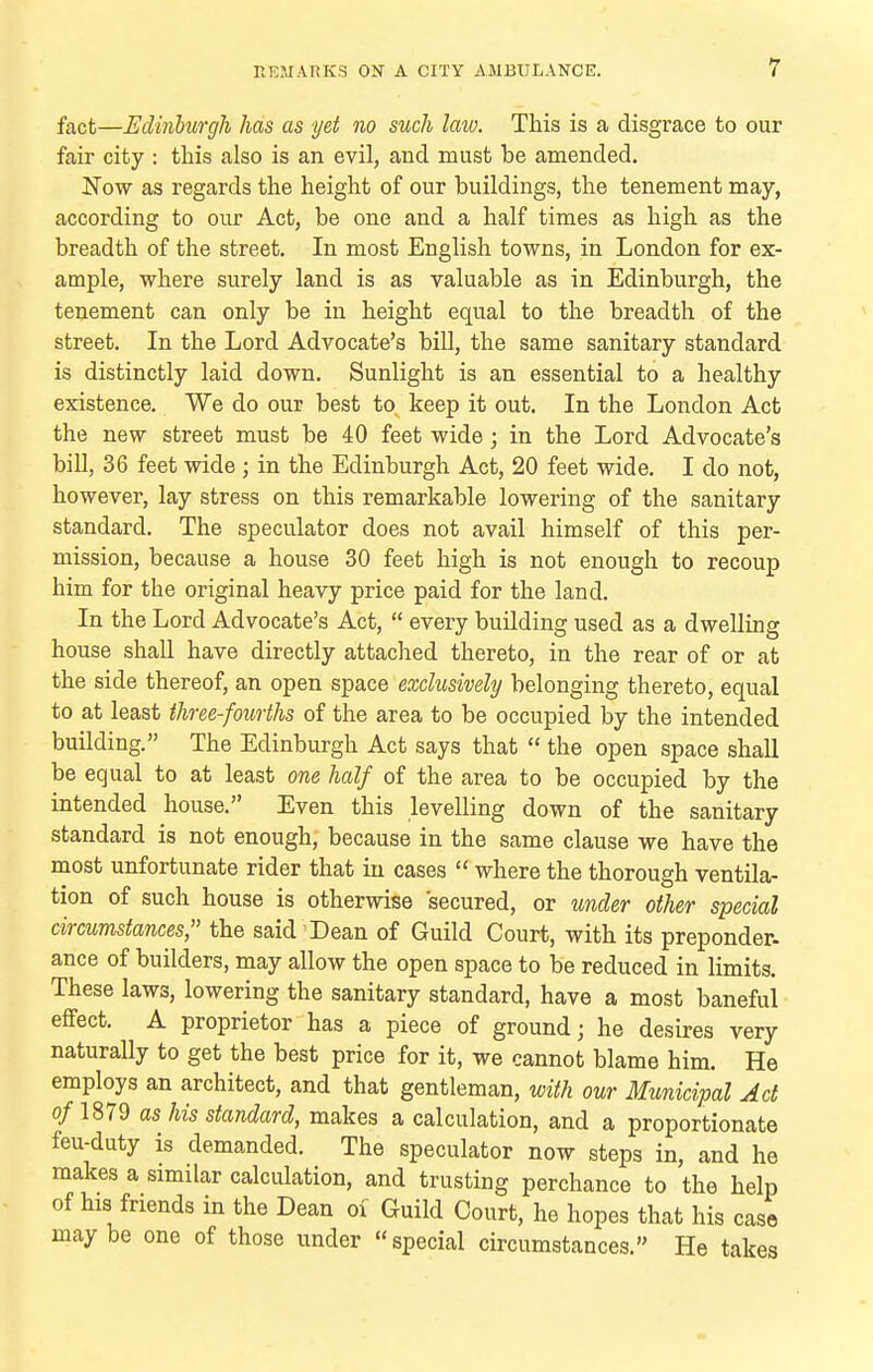 fact—Edinhurgli has as yet no such laiv. This is a disgrace to our fair city : this also is an evil, and must be amended. Now as regards the height of our buildings, the tenement may, according to our Act, be one and a half times as high as the breadth of the street. In most English towns, in London for ex- ample, where surely land is as valuable as in Edinburgh, the tenement can only be in height equal to the breadth of the street. In the Lord Advocate's bill, the same sanitary standard is distinctly laid down. Sunlight is an essential to a healthy existence. We do our best to keep it out. In the London Act the new street must be 40 feet wide; in the Lord Advocate's bill, 36 feet wide; in the Edinburgh Act, 20 feet wide. I do not, however, lay stress on this remarkable lowering of the sanitary standard. The speculator does not avail himself of this per- mission, because a house 30 feet high is not enough to recoup him for the original heavy price paid for the land. In the Lord Advocate's Act,  every building used as a dwelling house shall have directly attached thereto, in the rear of or at the side thereof, an open space exclusively belonging thereto, equal to at least three-fourths of the area to be occupied by the intended building. The Edinburgh Act says that  the open space shall be equal to at least one half of the area to be occupied by the intended house. Even this levelling down of the sanitary standard is not enough, because in the same clause we have the most unfortunate rider that in cases  where the thorough ventila- tion of such house is otherwise secured, or under other special circumstances, the said Dean of Guild Court, with its preponder- ance of builders, may allow the open space to be reduced in limits. These laws, lowering the sanitary standard, have a most baneful effect. A proprietor has a piece of ground; he desires very naturally to get the best price for it, we cannot blame him. He employs an architect, and that gentleman, with our Municipal Act of 1879 as his standard, makes a calculation, and a proportionate feu-duty is demanded. The speculator now steps in, and he makes a similar calculation, and trusting perchance to the help of his friends in the Dean of Guild Court, he hopes that his case may be one of those under special circumstances. He takes
