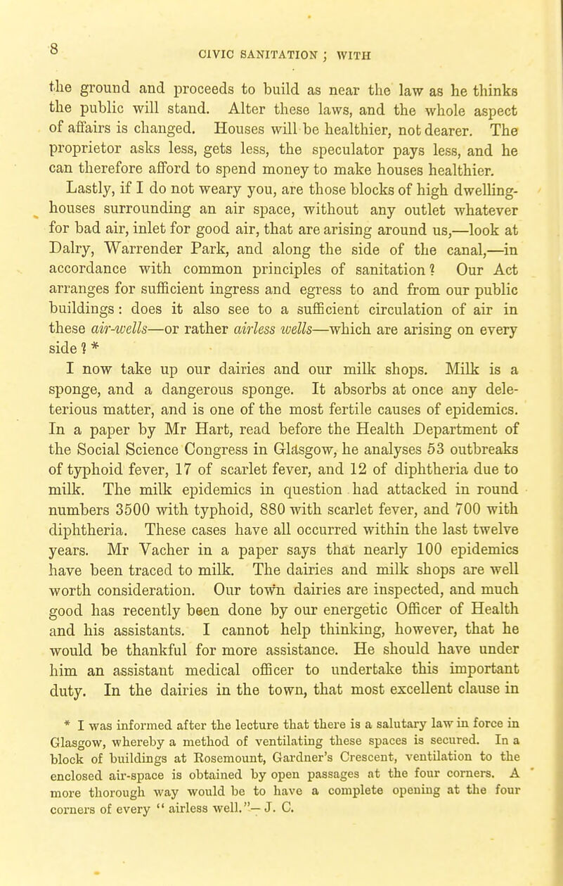 CIVIC SANITATION J WITH tlie ground and proceeds to build as near the law as he thinks the public will stand. Alter these laws, and the whole aspect of aflairs is changed. Houses will be healthier, not dearer. The proprietor asks less, gets less, the speculator pays less, and he can therefore afford to spend money to make houses healthier. Lastly, if I do not weary you, are those blocks of high dwelling- houses surrounding an air space, without any outlet whatever for bad air, inlet for good air, that are arising around us,—look at Dairy, Warrender Park, and along the side of the canal,—^in accordance with common principles of sanitation? Our Act arranges for sufficient ingress and egress to and from our public buildings: does it also see to a sufficient circulation of air in these air-wells—or rather airless wells—which are arising on every side ? * I now take up our dairies and our milk shops. Milk is a sponge, and a dangerous sponge. It absorbs at once any dele- terious matter, and is one of the most fertile causes of epidemics. In a paper by Mr Hart, read before the Health Department of the Social Science Congress in Gksgow, he analyses 53 outbreaks of typhoid fever, 17 of scarlet fever, and 12 of diphtheria due to milk. The milk epidemics in question had attacked in round numbers 3500 with typhoid, 880 with scarlet fever, and 700 with diphtheria. These cases have all occurred within the last twelve years. Mr Vacher in a paper says that nearly 100 epidemics have been traced to milk. The dairies and milk shops are well worth consideration. Our town dairies are inspected, and much good has recently been done by our energetic Officer of Health and his assistants. I cannot help thinking, however, that he would be thankful for more assistance. He should have under him an assistant medical officer to undertake this important duty. In the dairies in the town, that most excellent clause in * I was informed after the lecture that there is a salutary law in force in Glasgow, whereby a method of ventilating these spaces is secured. In a block of buildings at Eosemount, Gardner's Crescent, ventUation to the enclosed air-space is obtained by open passages at the four comers. A more thorough way would be to have a complete opening at the four corners of every  airless well.—J. C.
