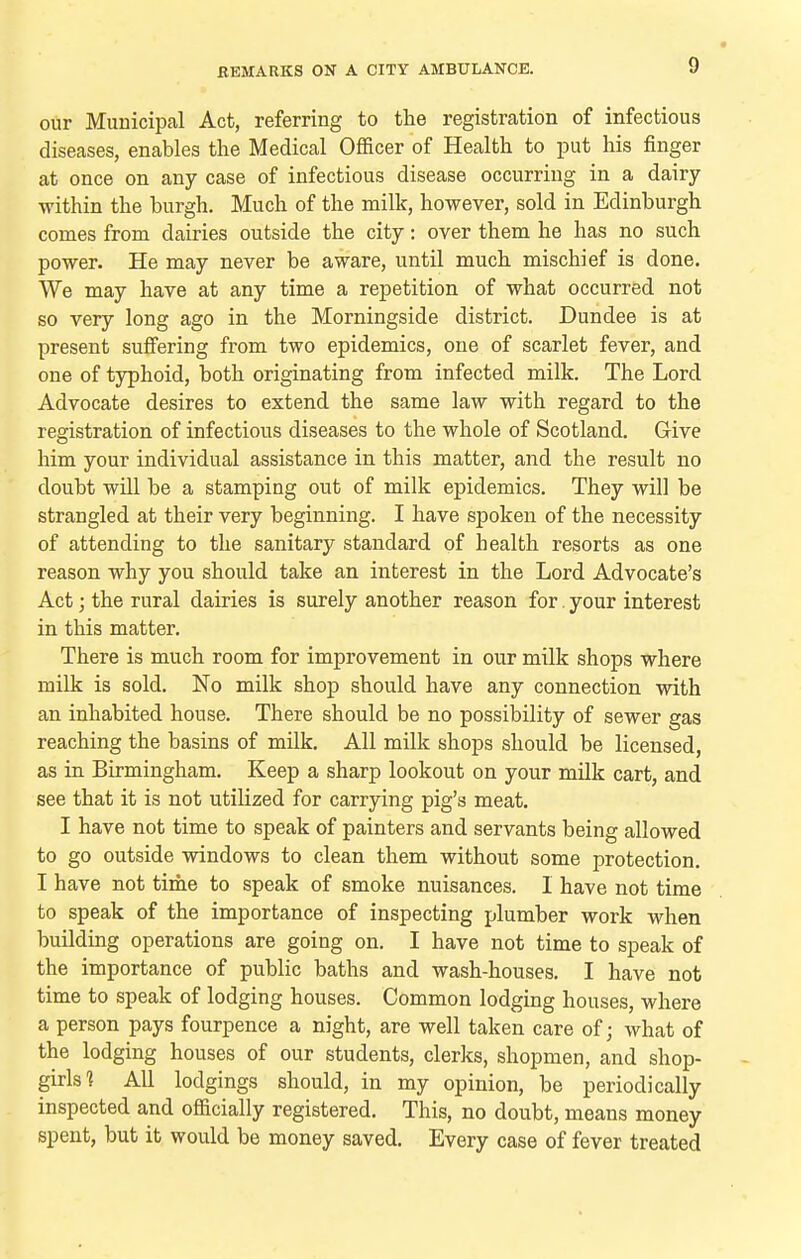 our Municipal Act, referring to the registration of infectious diseases, enables the Medical Officer of Health to put his finger at once on any case of infectious disease occurring in a dairy within the burgh. Much of the milk, however, sold in Edinburgh comes from dairies outside the city: over them he has no such power. He may never be aware, until much mischief is done. We may have at any time a repetition of what occurred not so very long ago in the Morningside district. Dundee is at present suffering from two epidemics, one of scarlet fever, and one of typhoid, both originating from infected milk. The Lord Advocate desires to extend the same law with regard to the registration of infectious diseases to the whole of Scotland. Give him your individual assistance in this matter, and the result no doubt will be a stamping out of milk epidemics. They will be strangled at their very beginning. I have spoken of the necessity of attending to the sanitary standard of health resorts as one reason why you should take an interest in the Lord Advocate's Act; the rural dairies is surely another reason for. your interest in this matter. There is much room for improvement in our milk shops where milk is sold. No milk shop should have any connection with an inhabited house. There should be no possibility of sewer gas reaching the basins of milk. All milk shops should be licensed, as in Birmingham. Keep a sharp lookout on your milk cart, and see that it is not utilized for carrying pig's meat. I have not time to speak of painters and servants being allowed to go outside windows to clean them without some protection. I have not time to speak of smoke nuisances. 1 have not time to speak of the importance of inspecting plumber work when building operations are going on, I have not time to speak of the importance of public baths and wash-houses. I have not time to speak of lodging houses. Common lodging houses, where a person pays fourpence a night, are well taken care of; what of the lodging houses of our students, clerks, shopmen, and shop- girls ] All lodgings should, in my opinion, be periodically inspected and officially registered. This, no doubt, means money spent, but it would be money saved. Every case of fever treated