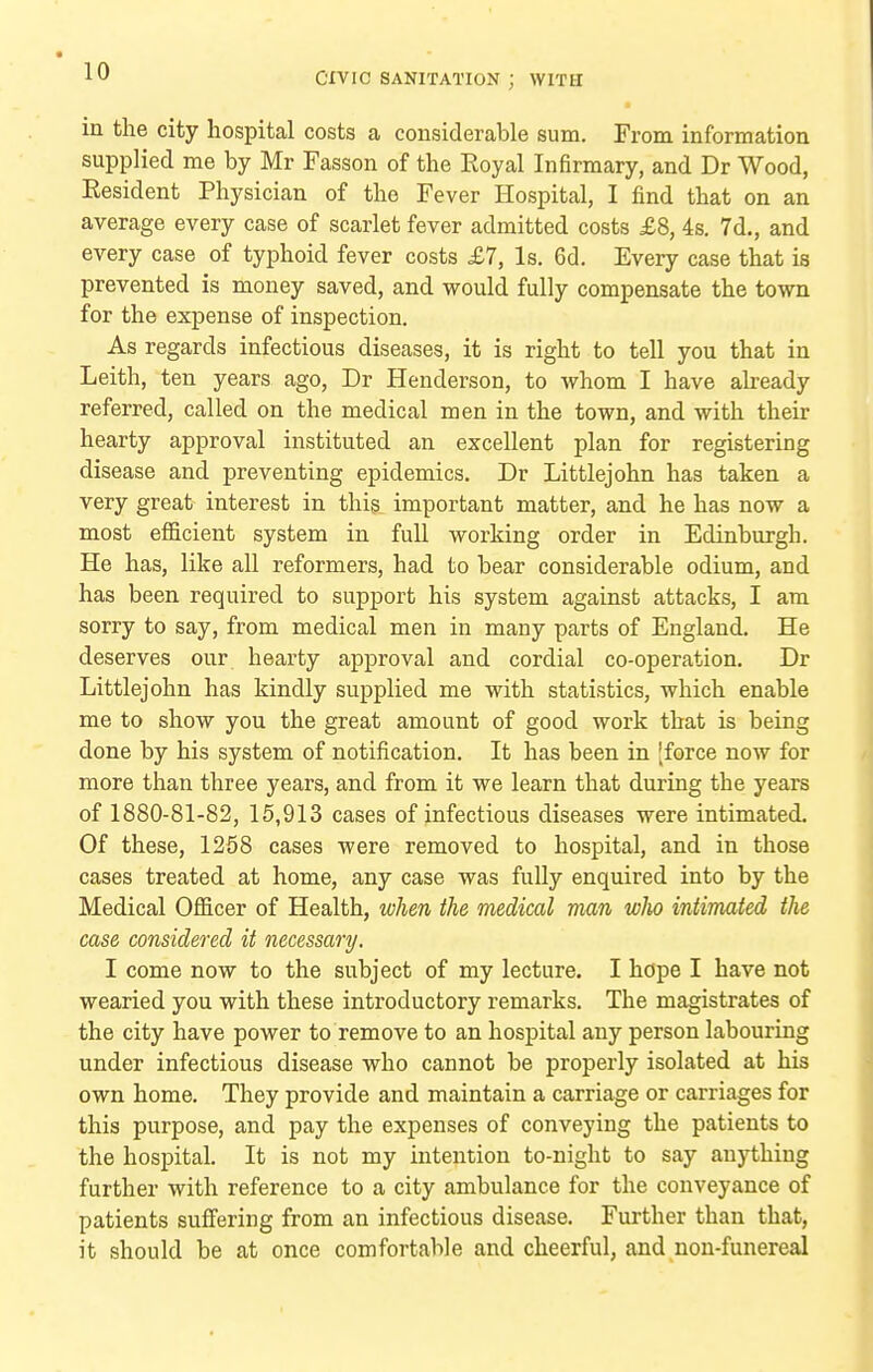 in the city hospital costs a considerable sum. From information supplied me by Mr Fasson of the Eoyal Infirmary, and Dr Wood, Eesident Physician of the Fever Hospital, I find that on an average every case of scarlet fever admitted costs £8, 4s, 7d., and every case of typhoid fever costs £7, Is. 6d. Every case that is prevented is money saved, and would fully compensate the town for the expense of inspection. As regards infectious diseases, it is right to tell you that in Leith, ten years ago, Dr Henderson, to Avhom I have already referred, called on the medical men in the town, and with their hearty approval instituted an excellent plan for registering disease and preventing epidemics. Dr Littlejohn has taken a very great interest in thig important matter, and he has now a most efl&cient system in full working order in Edinburgh. He has, like all reformers, had to bear considerable odium, and has been required to support his system against attacks, I am sorry to say, from medical men in many parts of England. He deserves our hearty approval and cordial co-operation. Dr Littlejohn has kindly supplied me with statistics, which enable me to show you the great amount of good work that is being done by his system of notification. It has been in [force now for more than three years, and from it we learn that during the years of 1880-81-82, 15,913 cases of infectious diseases were intimated. Of these, 1258 cases were removed to hospital, and in those cases treated at home, any case was fully enquired into by the Medical Ofl&cer of Health, when the medical man who intimated the case considered it necessary. I come now to the subject of my lecture. I hope I have not wearied you with these introductory remarks. The magistrates of the city have power to remove to an hospital any person labouring under infectious disease who cannot be properly isolated at his own home. They provide and maintain a carriage or carriages for this purpose, and pay the expenses of conveying the patients to the hospital. It is not my intention to-night to say anything further with reference to a city ambulance for the conveyance of patients suffering from an infectious disease. Further than that, it should be at once comfortable and cheerful, and non-funereal