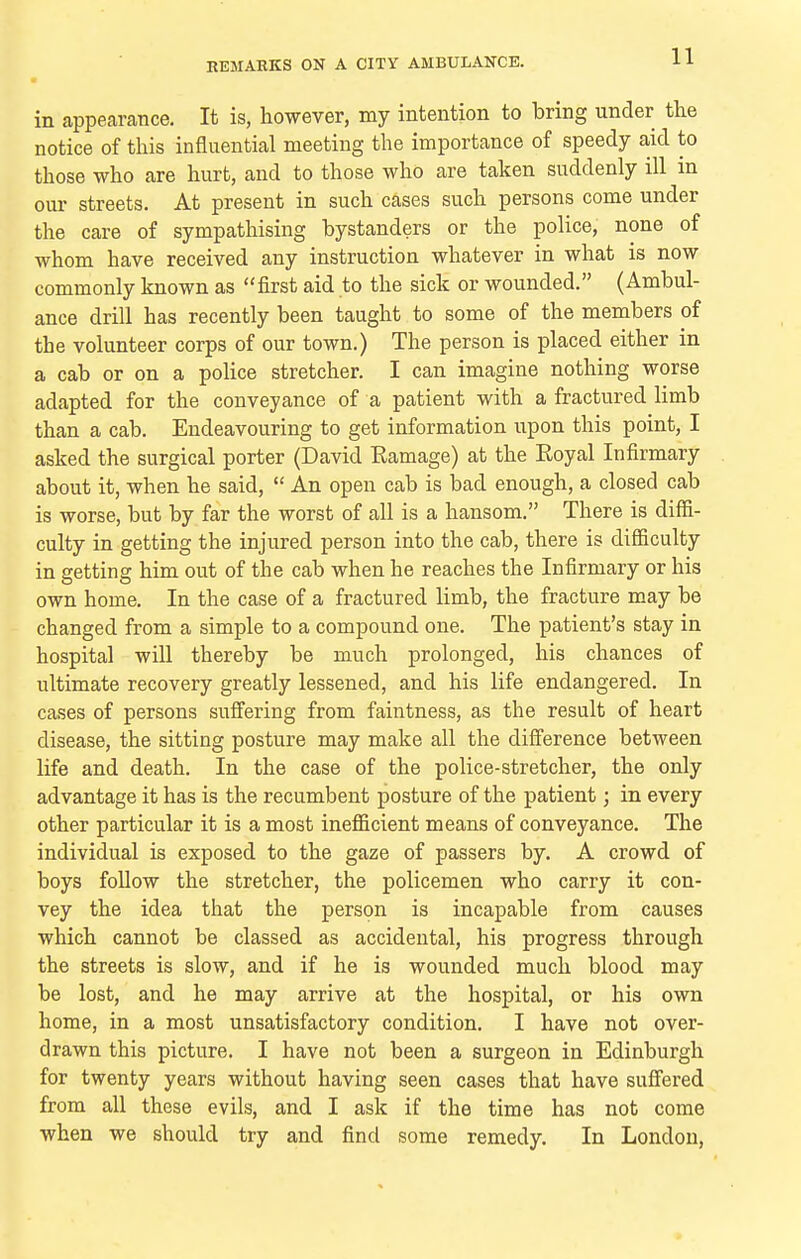 in appearance. It is, however, my intention to bring under the notice of this influential meeting the importance of speedy aid to those who are hurt, and to those who are taken suddenly ill m our streets. At present in such cases such persons come under the care of sympathising bystanders or the police, none of whom have received any instruction whatever in what is now commonly known as first aid to the sick or wounded. (Ambul- ance drill has recently been taught to some of the members of the volunteer corps of our town.) The person is placed either in a cab or on a police stretcher. I can imagine nothing worse adapted for the conveyance of a patient with a fractured limb than a cab. Endeavouring to get information upon this point, I asked the surgical porter (David Eamage) at the Royal Infirmary about it, when he said,  An open cab is bad enough, a closed cab is worse, but by far the worst of all is a hansom. There is diffi- culty in getting the injured person into the cab, there is difficulty in getting him out of the cab when he reaches the Infirmary or his own home. In the case of a fractured limb, the fracture may be changed from a simple to a compound one. The patient's stay in hospital will thereby be much prolonged, his chances of ultimate recovery greatly lessened, and his life endangered. In cases of persons suffering from faintness, as the result of heart disease, the sitting posture may make all the difference between life and death. In the case of the police-stretcher, the only advantage it has is the recumbent posture of the patient; in every other particular it is a most inefficient means of conveyance. The individual is exposed to the gaze of passers by. A crowd of boys follow the stretcher, the policemen who carry it con- vey the idea that the person is incapable from causes which cannot be classed as accidental, his progress through the streets is slow, and if he is wounded much blood may be lost, and he may arrive at the hospital, or his own home, in a most unsatisfactory condition. I have not over- drawn this picture. I have not been a surgeon in Edinburgh for twenty years without having seen cases that have suffered from all these evils, and I ask if the time has not come when we should try and find some remedy. In London,