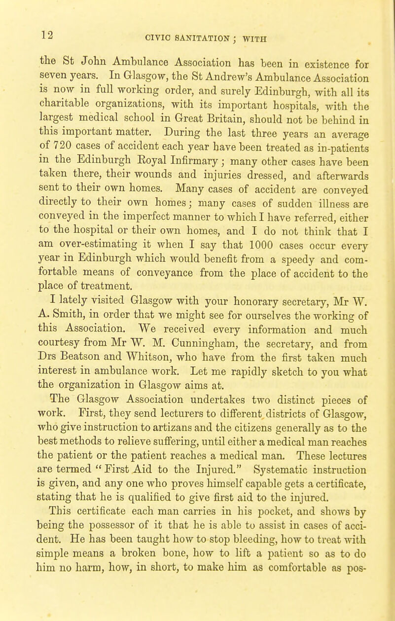 the St John Ambulance Association has been in existence for seven years. In Glasgow, the St Andrew's Ambulance Association is now in full working order, and surely Edinburgh, with all its charitable organizations, with its important hospitals, with the largest medical school in Great Britain, should not be behind in this important matter. During the last three years an average of 720 cases of accident each year have been treated as in-patients in the Edinburgh Eoyal Infirmary ; many other cases have been taken there, their wounds and injuries dressed, and afterwards sent to their own homes. Many cases of accident are conveyed directly to their own homes; many cases of sudden illness are conveyed in the imperfect manner to which I have referred, either to the hospital or their own homes, and I do not think that I am over-estimating it when I say that 1000 cases occur every year in Edinburgh which would benefit from a speedy and com- fortable means of conveyance from the place of accident to the place of treatment. I lately visited Glasgow with your honorary secretary, Mr W. A. Smith, in order that we might see for ourselves the working of this Association. We received every information and much courtesy from Mr W. M. Cunningham, the secretary, and from Drs Beatson and Whitson, who have from the first taken much interest in ambulance work. Let me rapidly sketch to you what the organization in Glasgow aims at. The Glasgow Association undertakes two distinct pieces of work. First, they send lecturers to difierent, districts of Glasgow, who give instruction to artizans and the citizens generally as to the best methods to relieve sufi'ering, until either a medical man reaches the patient or the patient reaches a medical man. These lectures are termed  First Aid to the Injured. Systematic instruction is given, and any one who proves himself capable gets a certificate, stating that he is qualified to give first aid to the injured. This certificate each man carries in his pocket, and shows by being the possessor of it that he is able to assist in cases of acci- dent. He has been taught how to stop bleeding, how to treat with simj)le means a broken bone, how to lift a patient so as to do him no harm, how, in short, to make him as comfortable as pos-