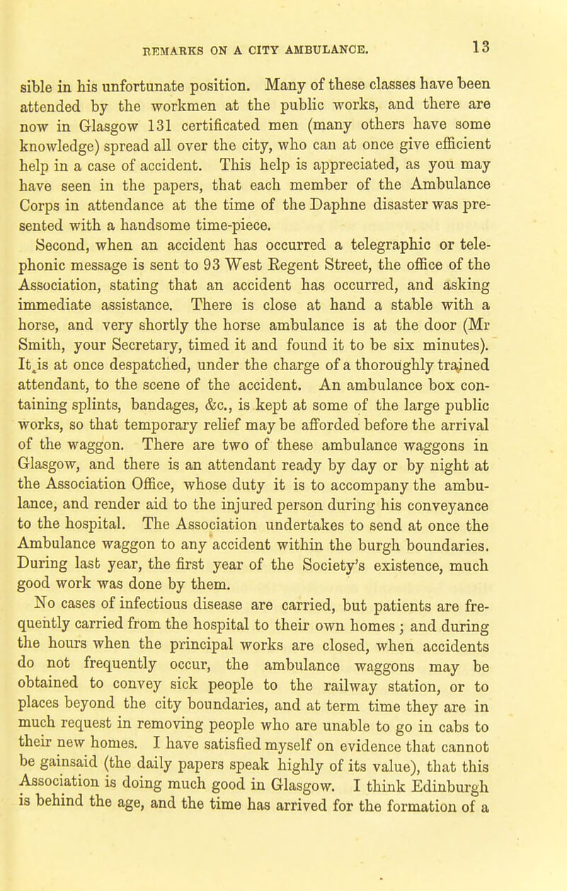 sible in his unfortunate position. Many of these classes have been attended by the workmen at the public works, and there are now in Glasgow 131 certificated men (many others have some knowledge) spread all over the city, who can at once give efficient help in a case of accident. This help is appreciated, as you may have seen in the papers, that each member of the Ambulance Corps in attendance at the time of the Daphne disaster was pre- sented with a handsome time-piece. Second, when an accident has occurred a telegraphic or tele- phonic message is sent to 93 West Regent Street, the office of the Association, stating that an accident has occurred, and asking immediate assistance. There is close at hand a stable with a horse, and very shortly the horse ambulance is at the door (Mr Smith, your Secretary, timed it and found it to be six minutes). It^is at once despatched, under the charge of a thoroughly trained attendant, to the scene of the accident. An ambulance box con- taining splints, bandages, &c., is kept at some of the large public works, so that temporary relief may be afforded before the arrival of the waggon. There are two of these ambulance waggons in Glasgow, and there is an attendant ready by day or by night at the Association Office, whose duty it is to accompany the ambu- lance, and render aid to the injured person during his conveyance to the hospital. The Association undertakes to send at once the Ambulance waggon to any accident within the burgh boundaries. During last year, the first year of the Society's existence, much good work was done by them. No cases of infectious disease are carried, but patients are fre- quently carried from the hospital to their own homes ; and during the hours when the principal works are closed, when accidents do not frequently occur, the ambulance waggons may be obtained to convey sick people to the railway station, or to places beyond the city boundaries, and at term time they are in much request in removing people who are unable to go in cabs to their new homes. I have satisfied myself on evidence that cannot be gainsaid (the daily papers speak highly of its value), that this Association is doing much good in Glasgow. I think Edinburgh is behind the age, and the time has arrived for the formation of a