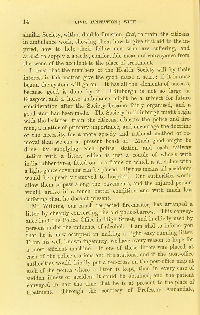 similar Society, with a double function, first, to train the citizens in ambulance work, showing them how to give first aid to the in- jured, how to help their fellow-men who are suffering, and second, to supply a speedy, comfortable means of conveyance from the scene of the accident to the place of treatment. I trust that the members of the Health Society will by their interest in this matter give the good cause a start: if it is once begun the system will go on. It has all the elements of success, because good is done by it. Edinburgh is not so large as Glasgow, and a horse ambulance might be a subject for future consideration after the Society became fairly organised, and a good start had been made. The Society in Edinburgh might begin with the lectures, train the citizens, educate the police and fire- men, a matter of primary importance, and encourage the doctrine of the necessity for a more speedy and rational method of re- moval than we can at present boast of. Much good might be done by supplying each police station and each railway station with a litter, which is just a couple of wheels with india-rubber tyres, fitted on to a frame on which a stretcher with a light gauze covering can be placed. By this means all accidents would be speedily removed to hospital. Our authorities would allow them to pass along the pavements, and the injured person would arrive in a much better condition and with much less suffering than he does at present. Mr Wilkins, our much respected fire-master, has arranged a litter by cheaply converting the old police-barrow. This convey- ance is at the Police Office in High Street, and is chiefly used by persons under the influence of alcohol. I am glad to inform you that he is now occupied in making a light easy running litter. Erom his well-known ingenuity, we have every reason to hope for a most efficient machine. If one of these litters was placed at each of the police stations and fire stations, and if the post-office authorities would kindly put a red-cross on the post-office map at each of the points where a litter is kept, then in every case of sudden illness or accident it could be obtained, and the patient conveyed in half the time that he is at present to the place of treatment. Through the courtesy of Professor Annandale,