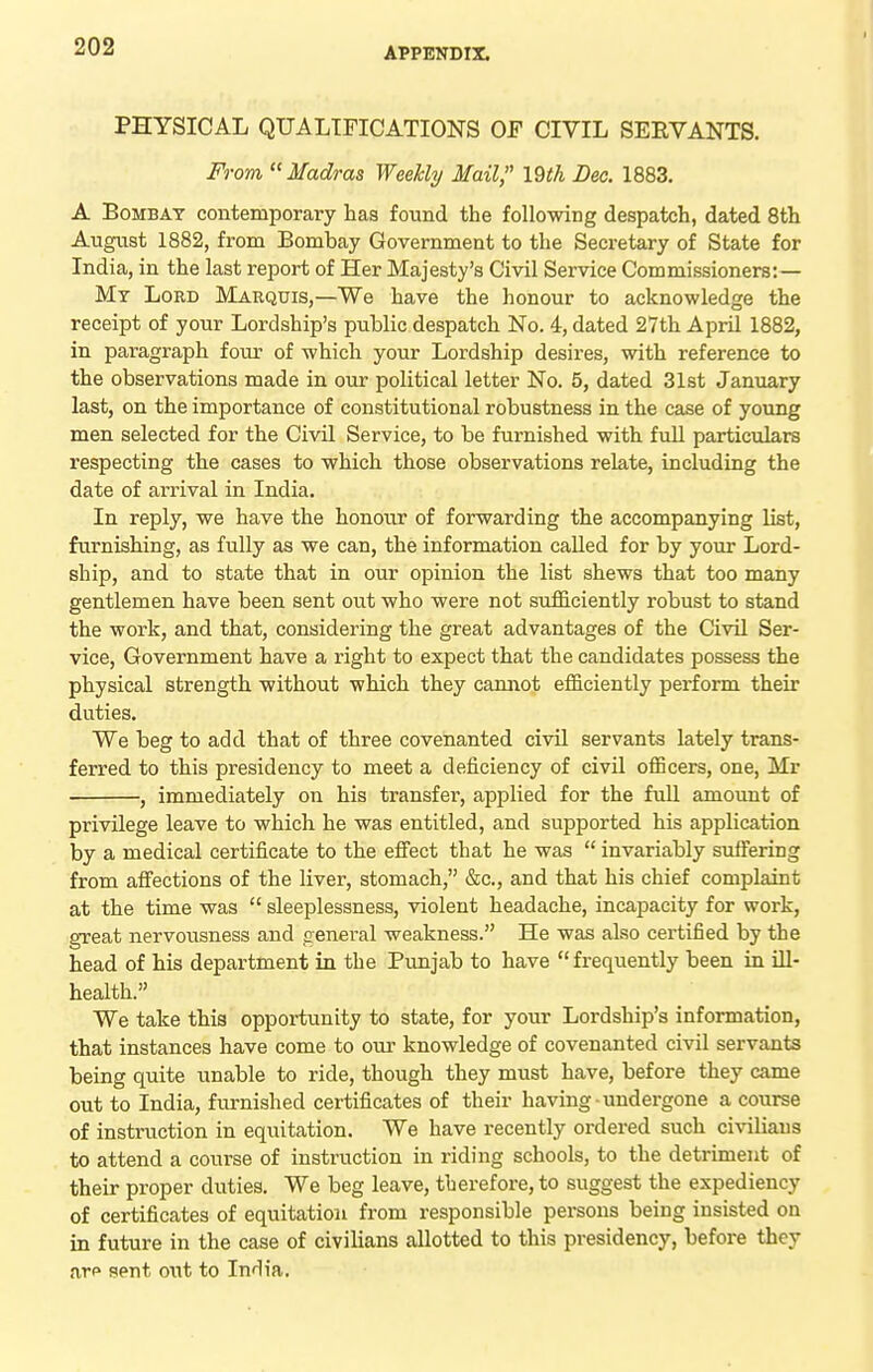 PHYSICAL QUALIFICATIONS OF CIVIL SERVANTS. From  Madras Weekly Mail, 19th Dee. 1883. A Bombay contemporary has found the following despatch, dated 8th August 1882, from Bombay Government to the Secretary of State for India, in the last report of Her Majesty's Civil Service Commissioners:— Mt Lord Marquis,—We have the honour to acknowledge the receipt of your Lordship's public despatch No. 4, dated 27th April 1882, in paragraph four of which your Lordship desires, with reference to the observations made in our political letter No. 5, dated 31st January last, on the importance of constitutional robustness in the case of young men selected for the Civil Service, to be furnished with full particulars respecting the cases to which those observations relate, including the date of arrival in India. In reply, we have the honour of forwarding the accompanying list, furnishing, as fully as we can, the information called for by your Lord- ship, and to state that in our opinion the list shews that too many gentlemen have been sent out who were not sufficiently robust to stand the work, and that, considering the great advantages of the Civil Ser- vice, Government have a right to expect that the candidates possess the physical strength without which they cannot efficiently perform their duties. We beg to add that of three covenanted civil servants lately trans- ferred to this presidency to meet a deficiency of civil officers, one, Mr , immediately on his transfer, applied for the full amount of privilege leave to which he was entitled, and supported his application by a medical certificate to the efiect that he was  invariably suffering from affections of the liver, stomach, &c., and that his chief complaint at the time was  sleeplessness, violent headache, incapacity for work, great nervousness and general weakness. He was also certified by the head of his department in the Punjab to have  frequently been in ill- health. We take this opportunity to state, for your Lordship's information, that instances have come to our knowledge of covenanted civil servants being quite unable to ride, though they must have, before they came out to India, furnished certificates of their having - undergone a course of instruction in equitation. We have recently ordered such civiliaus to attend a course of instruction in riding schools, to the detriment of their proper duties. We beg leave, therefore, to suggest the expediency of certificates of equitation from responsible persons being insisted on in future in the case of civilians allotted to this presidency, before they arp sent out to India.