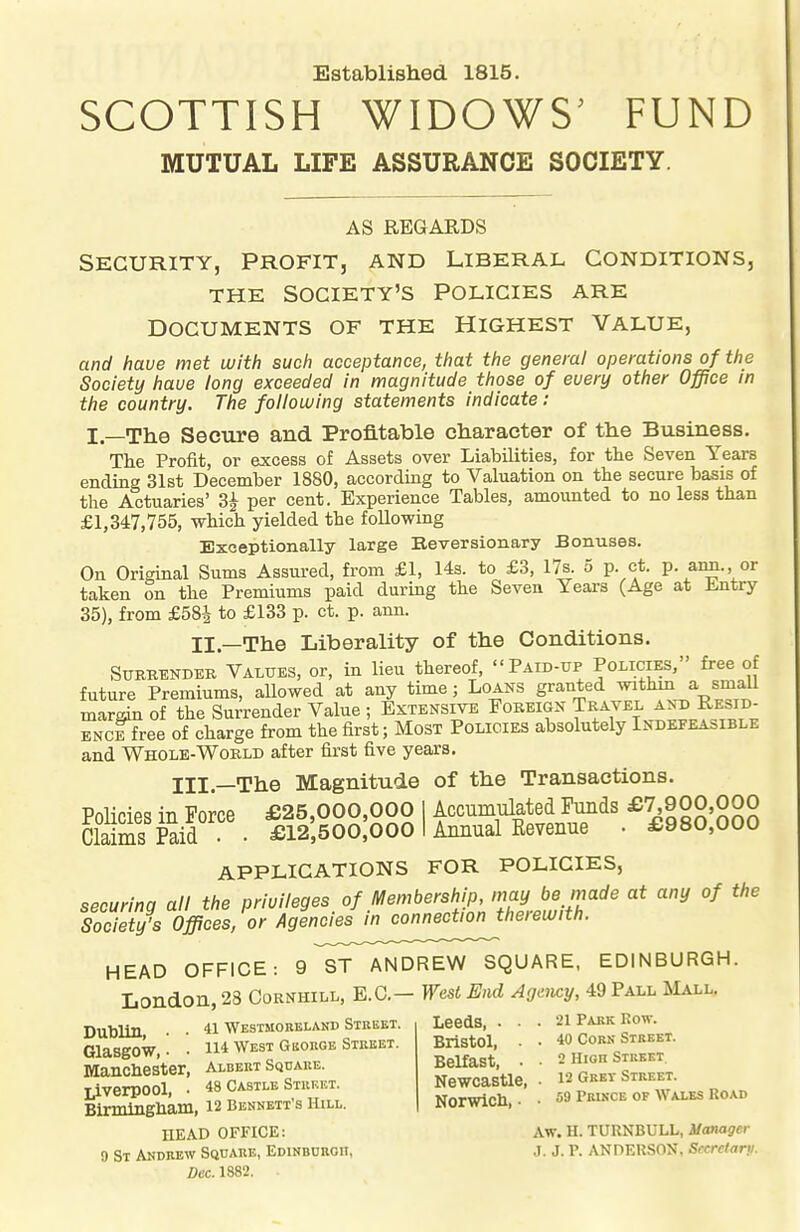 Established 1815. SCOTTISH WIDOWS^ FUND MUTUAL LIFE ASSURANCE SOCIETY. AS REGARDS SECURITY, PROFIT, AND LIBERAL CONDITIONS, THE SOCIETY'S POLICIES ARE DOCUMENTS OF THE HIGHEST VALUE, and have met with such acceptance, that the general operations of the Society have long exceeded in magnitude those of euery other Office in the country. The following statements indicate: I—The Secure and Profitable character of the Business. The Profit, or excess of Assets over Liabilities, for the Seven Years ending 31st December 1880, according to Valuation on the secure basis of the Actuaries' 3^ per cent. Experience Tables, amounted to no less than £1,347,755, which yielded the following Exceptionally large Eeveraionary Bonuses. On Original Sums Assured, from £1, 14s. to £3, 17s. 5 p. ct. p. ann. or taken on the Premiums paid during the Seven Yeai-s (Age at Entry 35), from £58^ to £133 p. ct. p. ann. II.—The Liberality of the Conditions. SUKRENDER VALUES, or, in lieu thereof, Paid-up Policies, free of future Premiums, allowed at any time; Loans granted withm a small margin of the Surrender Value ; Extensive Foreign Tkavel an^ Resid- ENcIfree of charge from the first; Most Policies absolutely Indefeasible and Whole-World after first five years. Ill—The Magnitude of the Transactions. Pnlipip<? in Force £25,000,000 I Accumulated Funds £7,900,000 S Sid . £12:500:000 i Ai^^^ • £980,000 APPLICATIONS FOR POLICIES, securing all the privileges of Membership, nmybemade at any of the Society's Offices, or Agencies in connection therewith. HEAD OFFICE: 9 ST ANDREW SQUARE, EDINBURGH. London, 23 Oornhill, E.G.— West End Agmicy, 49 Pall Mall, nnbiiti 41 Westmobelakd Street. Leeds, ... 21 Park Row. . 114 WEST GKORGE STREET. BriStOl. • • 40 CORJ. STREET. ManSter Albert Sqdake. Belfast, . • 2 H.on Sm f^^eSoOl 48 CASTLE STRKET. NOWCaStle, • 12 GEET STREET. mrSham, 12 Bennett's Hill. Norwich. • • 59 Pru,ce of Wales Road HEAD OFFICE: Aw. H. TURNBULL, i/anager 9 St Andrew Square, Edinburoh, J. J. P. ANDERSON, Secretary. Dec. 1882.