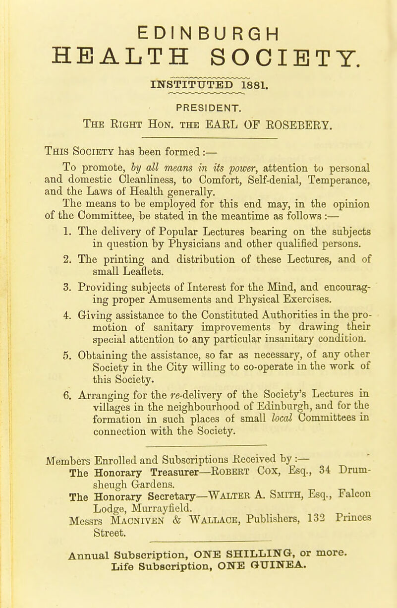 EDINBURGH HEALTH SOCIETY. PRESIDENT. The Right Hon. the EARL OF ROSEBERY. This Society has been formed:— To promote, hy all means in its power, attention to personal and domestic Cleanliness, to Comfort, Self-denial, Temperance, and the Laws of Health generally. The means to be employed for this end may, in the opinion of the Committee, be stated in the meantime as follows :— 1. The delivery of Popular Lectures bearing on the subjects in question by Physicians and other qualified persons. 2. The printing and distribution of these Lectures, and of small Leaflets. 3. Providing subjects of Interest for the Mind, and encourag- ing proper Amusements and Physical Exercises. 4. Giving assistance to the Constituted Authorities in the pro- motion of sanitary improvements by drawing their special attention to any particular insanitary condition. 6, Obtaining the assistance, so far as necessary, of any other Society in the City willing to co-operate in the work of this Society. 6. Arranging for the re-delivery of the Society's Lectures in villages in the neighbourhood of Edinburgh, and for the formation in such places of small local Committees in connection with the Society. Members Enrolled and Subscriptions Received by:— The Honorary Treasurer—Robert Cox, Esq., 34 Drum- sheugh Gardens. The Honorary Secretary—Walter A. Smith, Esq., Falcon Lodge, Murrayfield. Messrs Macniven & Wallace, Publishers, 132 Princes Street. Annual Subscription, ONE SHILLING, or more. Life Subscription, ONE GUINEA.