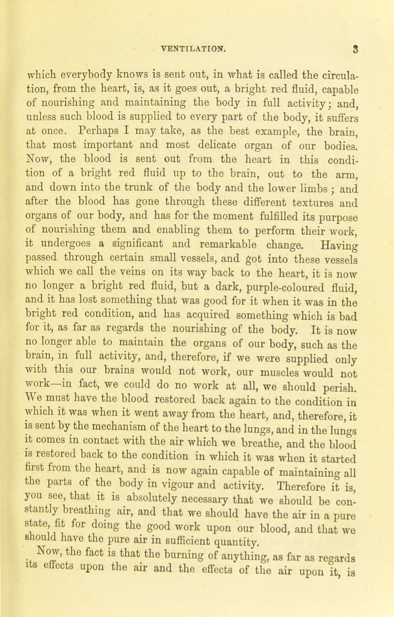 which everybody knows is sent out, in what is called the circula- tion, from the heart, is, as it goes out, a bright red fluid, capable of nourishing and maintaining the body in full activity; and, unless such blood is supplied to every part of the body, it suffers at once. Perhaps I may take, as the best example, the brain, that most important and most delicate organ of our bodies. Now, the blood is sent out from the heart in this condi- tion of a bright red fluid up to the brain, out to the arm, and down into the trunk of the body and the lower limbs ; and after the blood has gone through these difi'erent textures and organs of our body, and has for the moment fulfilled its purpose of nourishing them and enabling them to perform their work, it undergoes a significant and remarkable change. Having passed through certain small vessels, and got into these vessels which we call the veins on its way back to the heart, it is now no longer a bright red fluid, but a dark, purple-coloured fluid, and it has lost something that was good for it when it was in the bright red condition, and has acquired something which is bad for it, as far as regards the nourishing of the body. It is now no longer able to maintain the organs of our body, such as the brain, in full activity, and, therefore, if we were supplied only with this our brains would not work, our muscles would not work—in fact, we could do no work at all, we should perish. We must have the blood restored back again to the condition in which it was when it went away from the heart, and, therefore, it is sent by the mechanism of the heart to the lungs, and in the lungs it comes in contact with the air which we breathe, and the blood is restored back to the condition in which it was when it started first from the heart, and is now again capable of maintaining all the parts of the body in vigour and activity. Therefore it is, you see, that it is absolutely necessary that we should be con- stantly breathing air, and that we should have the air in a pure state fit for doing the good work upon our blood, and that we should have the pure air in sufficient quantity. Now, the fact is that the burning of anything, as far as regards Its effects upon the air and the effects of the air upon it is