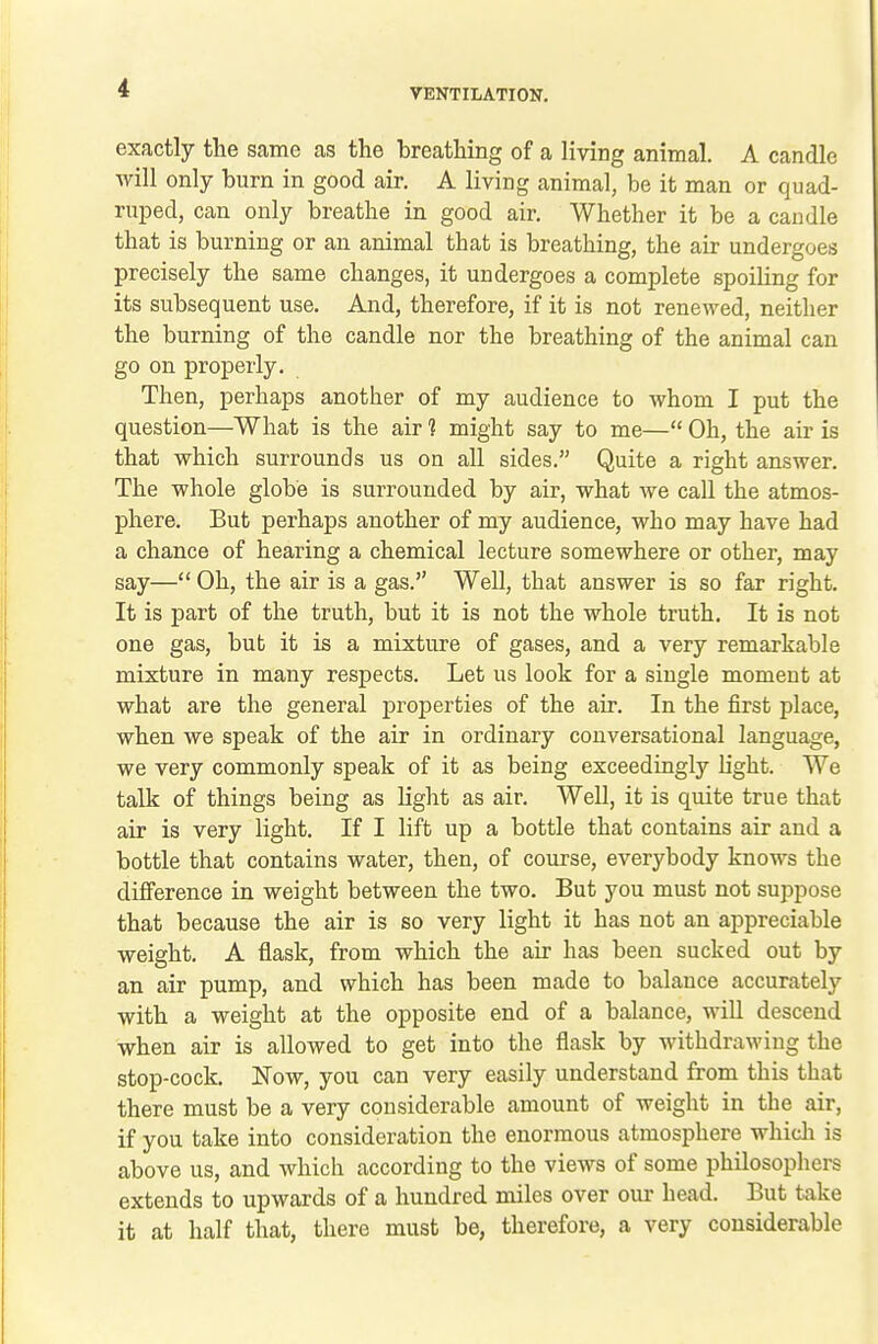 exactly the same as the breathing of a living animal. A candle will only burn in good air. A living animal, be it man or quad- ruped, can only breathe in good air. Whether it be a candle that is burning or an animal that is breathing, the air undergoes precisely the same changes, it undergoes a complete spoiling for its subsequent use. And, therefore, if it is not renewed, neither the burning of the candle nor the breathing of the animal can go on properly. Then, perhaps another of my audience to whom I put the question—What is the air 1 might say to me— Oh, the air is that which surrounds us on all sides. Quite a right answer. The whole globe is surrounded by air, what we call the atmos- phere. But perhaps another of my audience, who may have had a chance of hearing a chemical lecture somewhere or other, may say— Oh, the air is a gas. Well, that answer is so far right. It is part of the truth, but it is not the whole truth. It is not one gas, but it is a mixture of gases, and a very remarkable mixture in many respects. Let us look for a single moment at what are the general properties of the air. In the first place, when we speak of the air in ordinary conversational language, we very commonly speak of it as being exceedingly light. We talk of things being as light as air. Well, it is quite true that air is very light. If I lift up a bottle that contains air and a bottle that contains water, then, of course, everybody knows the difference in weight between the two. But you must not suppose that because the air is so very light it has not an appreciable weight. A flask, from which the air has been sucked out by an air pump, and which has been made to balance accurately with a weight at the opposite end of a balance, will descend when air is allowed to get into the flask by withdrawing the stop-cock. Now, you can very easily understand from this that there must be a very considerable amount of weight in the air, if you take into consideration the enormous atmosphere whicli is above us, and which according to the views of some philosophers extends to upwards of a hundred noilcs over our head. But take it at half that, there must be, therefore, a very considerable