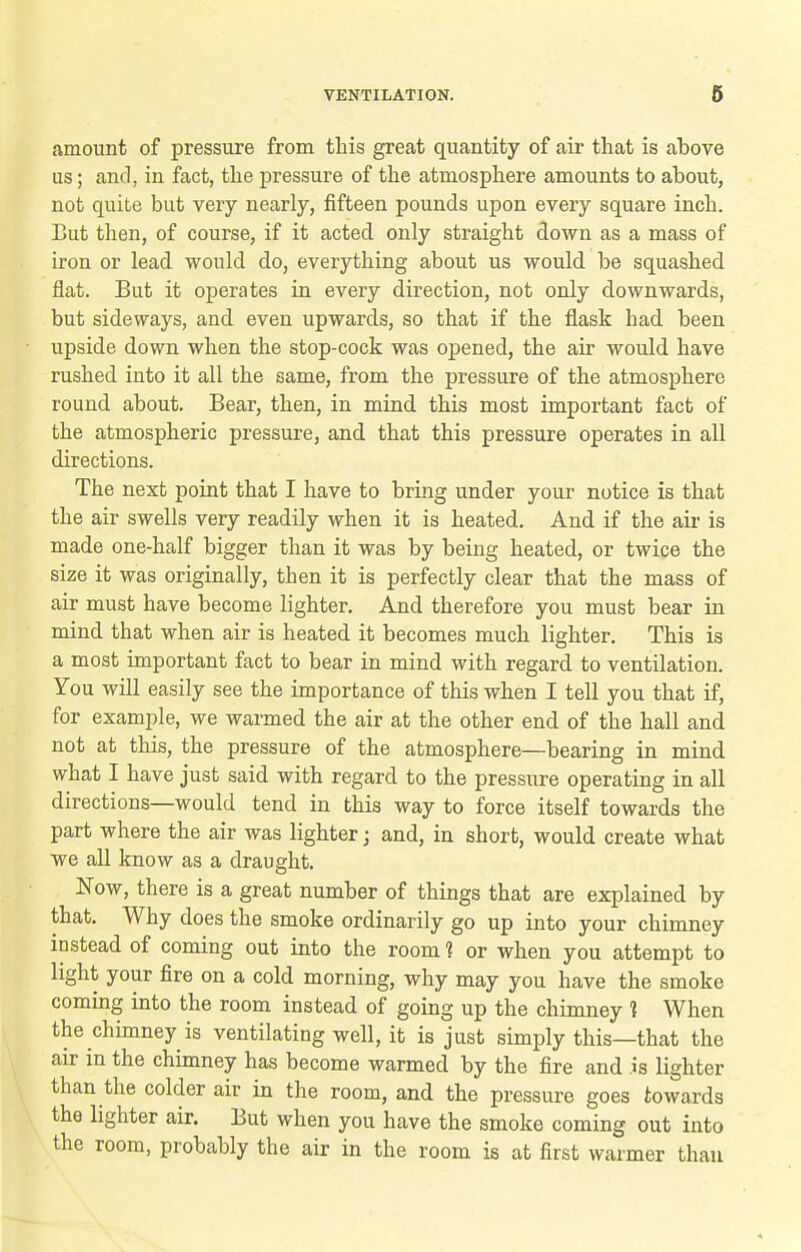 amount of pressure from this great quantity of air that is above us; and, in fact, the pressure of the atmosphere amounts to about, not quite but very nearly, fifteen pounds upon every square inch. But then, of course, if it acted only straight down as a mass of iron or lead would do, everything about us would be squashed flat. But it operates in every direction, not only downwards, but sideways, and even upwards, so that if the flask had been upside down when the stop-cock was opened, the air would have rushed into it all the same, from the pressure of the atmosphere round about. Bear, then, in mind this most important fact of the atmospheric pressure, and that this pressure operates in all directions. The next point that I have to bring under your notice is that the air swells very readily when it is heated. And if the air is made one-half bigger than it was by being heated, or twice the size it was originally, then it is perfectly clear that the mass of air must have become lighter. And therefore you must bear in mind that when air is heated it becomes much lighter. This is a most important fact to bear in mind with regard to ventilation. You will easily see the importance of this when I tell you that if, for example, we wai-med the air at the other end of the hall and not at this, the pressure of the atmosphere—bearing in mind what I have just said with regard to the pressure operating in all directions—would tend in this way to force itself towards the part where the air was lighter; and, in short, would create what we all know as a draught. Now, there is a great number of things that are explained by that. Why does the smoke ordinarily go up into your chimney instead of coming out into the room ? or when you attempt to light your fire on a cold morning, why may you have the smoke coming into the room instead of going up the chimney % When the chimney is ventilating well, it is just simply this—that the air in the chimney has become warmed by the fire and is lighter than the colder air in the room, and the pressure goes towards the lighter air. But when you have the smoke coming out into the room, probably the air in the room is at first warmer than