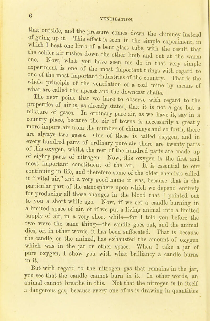 VENTILATION. that outside and the pressure comes down the chimney instead of|omg up It. This effect is seen in the simple experfment, iu which I heat one hmb of a bent glass tube, mth the result that the colder air rushes down the other limb and out at the warm one. _ JNow, what you have seen me do in that very simple experiment is one of the most important things with regard to one ot the most important industries of the country. That is the whole principle of the ventilation of a coal mine by means of what are called the upcast and the downcast shafts. The next point that we have to observe with regard to the properties of air is, as already stated, that it is not a gas but a mixture of gases. In ordinary pure air, as we have it, say in a country place, because the air of towns is necessarily a greatly more impure air from the number of chimneys and so forth, there are always two gases. One of these is called oxygen, and in every hundred parts of ordinary pure air there are twenty parts of this oxygen, whilst the rest of the hundred parts are made up of eighty parts of nitrogen. Now, this oxygen is the first and most important constituent of the air. It is essential to our continuing in life, and therefore some of the older chemists called it  vital air, and a very good name it was, because that is the particular part of the atmosphere upon which we depend entirely for producing all those changes in the blood that I pointed out to you a short while ago. Now, if we set a candle burning in a limited space of air, or if we put a living animal into a limited supply of air, in a very short while—for I told you before the two were the same thing—the candle goes out, aud the animal dies, or, in other words, it has been suffocated. That is because the candle, or the animal, has exhausted the amount of oxj^gen which was in the jar or other space. When I take a jar of pure oxygen, I show you with what brilliancy a candle burns in it. But with regard to the nitrogen gas that remains in the jar, you see that the candle cannot burn in it. In other words, an animal cannot breathe in tliis. Not that the nitrogen is in itself a dangerous gas, because every one of us is drawing in quantities