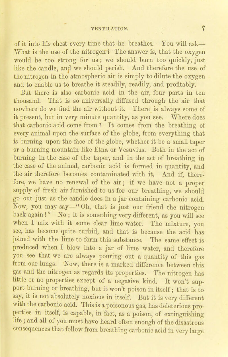 of it into his chest every time that he breathes. You will ask— What is the use of the nitrogen 1 The answer is, that the oxygen would be too strong for us; we should burn too quickly, just like the candle, an^ we should perish. And therefore the use of the nitrogen in the atmospheric air is simply to dilute the oxygen and to enable us to breathe it steadily, readily, and profitably. But there is also carbonic acid in the air, four parts in ten thousand. That is so universally diffused through the air that nowhere do we find the air without it. There is always some of it present, but in very minute quantity, as you see. Where does that carbonic acid come from 1 It comes from the breathing of every animal upon the surface of the globe, from everything that is burning upon the face of the globe, whether it be a small taper or a burning mountain like Etna or Vesuvius. Both in the act of burning in the case of the taper, and in the act of breathing in the case of the animal, carbonic acid is formed in quantity, and the air therefore becomes contaminated with it. And if, there- fore, we have no renewal of the air; if we have not a proper supply of fresh air famished to us for our breathing, we should go out just as the candle does in a jar containing carbonic acid. Now, you may say— Oh, that is just our friend the nitrogen back again!  No ; it is something very different, as you will see when I mix with it some clear lime water. The mixture, you see, has become quite turbid, and that is because the acid has joined with the lime to form this substance. The same effect is produced when I blow into a jar of lime water, and therefore you see that we are always pouring out a quantity of this gas from our lungs. Now, there is a marked difference between this gas and the nitrogen as regards its properties. The nitrogen has little or no properties except of a negative kind. It won't sup- port burning or breathing, but it won't poison in itself j that is to say, it is not absolutely noxious in itself. But it is very different with the carbonic acid. This is a poisonous gas, has deleterious pro- perties in itself, is capable, in fact, as a poison, of extinguishing life ; and all of you must have heard often enough of the disastrous consequences that follow from breathing carbonic acid in very large