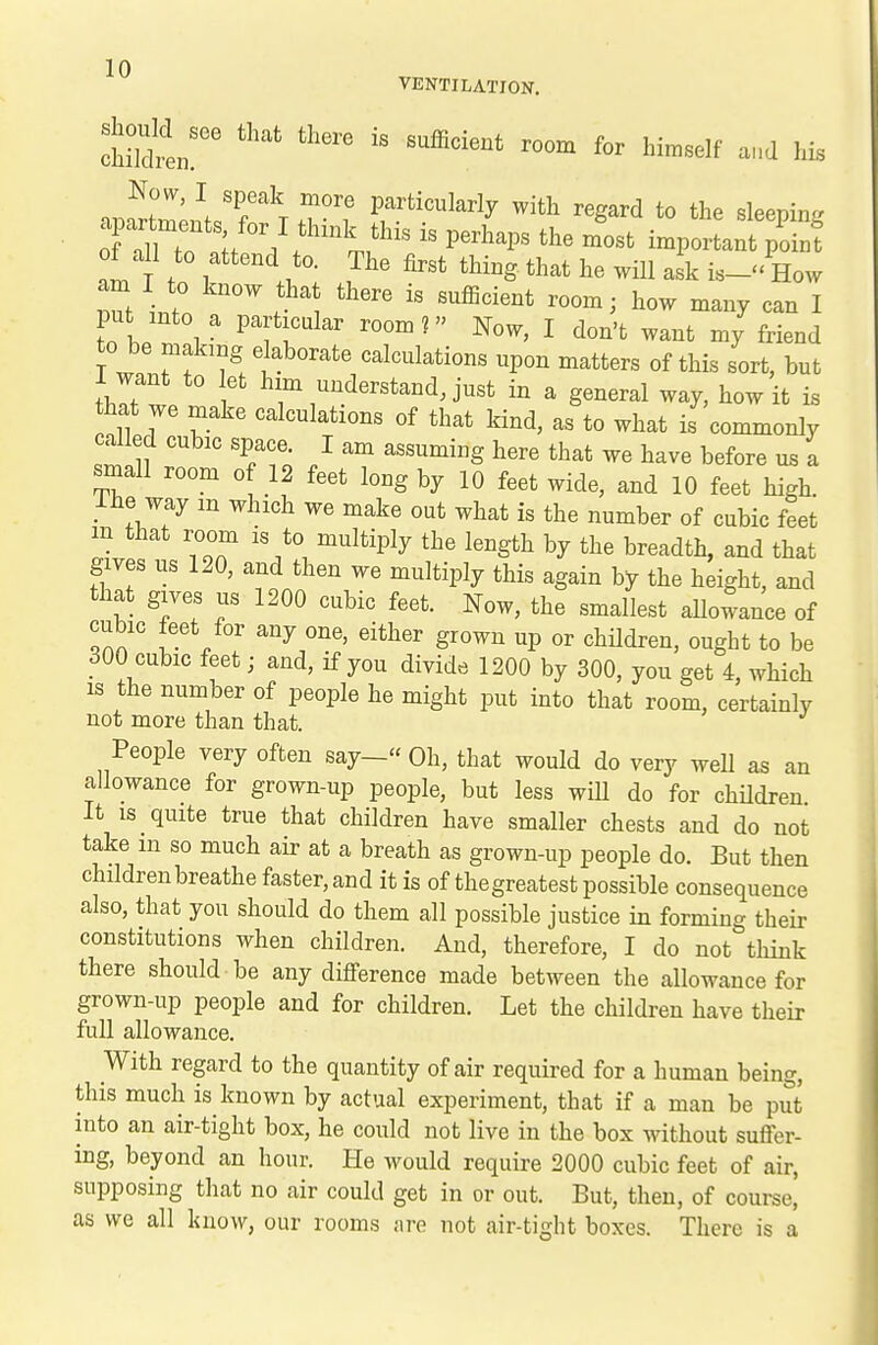Now, I speak more particularly with regard to the sleenin- of all to attend to. The first thing that he will ask is- How am I to know that there is sufiicient room; how many can I put into a particular room? Now, I don't want my friend to be making elaborate calculations upon matters of this sort, but 1 want to let him understand, just in a general way, how it is hat we make calculations of that kind, as to what is commonly called cubic space. I am assuming here that we have before us a small room of 12 feet long by 10 feet wide, and 10 feet high, ihe way m which we make out what is the number of cubic feet in that room is to multiply the length by the breadth, and that gives us 120, and then we multiply this again by the height, and that gives us 1200 cubic feet. Now, the smallest allowance of cubic feet for any one, either grown up or children, ought to be 300 cubic feet; and, if you divide 1200 by 300, you get 4, which IS the number of people he might put into that room, certainly not more than that. People very often say- Oh, that would do very well as an allowance for grown-up people, but less will do for children It is quite true that children have smaller chests and do not take m so much air at a breath as grown-up people do. But then children breathe faster, and it is of thegreatest possible consequence also, that you should do them all possible justice in forming their constitutions when children. And, therefore, I do not think there should be any difference made between the allowance for grown-up people and for children. Let the children have their full allowance. With regard to the quantity of air required for a human being, this much is known by actual experiment, that if a man be pS into an air-tight box, he could not live in the box without sufi'er- ing, beyond an hour. He would require 2000 cubic feet of air, supposing that no air could get in or out. But, then, of course, as we all know, our rooms are not air-tight boxes. There is a