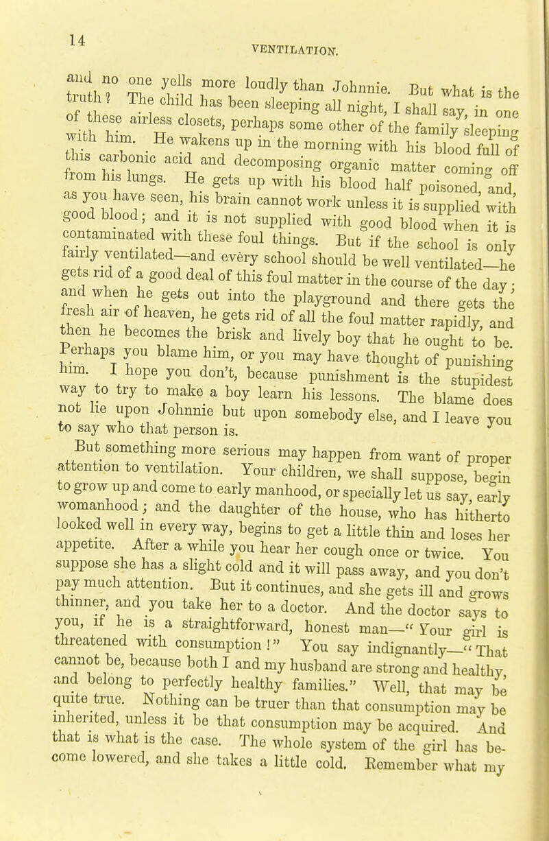 VENTILATION. tiu h ? The child has been .sleeping all night, I shall say, in one of these airless closets, perhaps some other of the famil/ 1 epin ' with him. He wakens up in the morning with his blood fl of his carbonic acid and decomposing organic matter coming off from his lungs. He gets up with his blood half poisoned and as you have seen, his brain cannot work unless it is'suppHed wHh good blood; and it is not supplied with good blood when Tt is contaminated with these foul things. But if the school is only fairly ventilated-and every school should be well ventilated-he gets rid of a good deal of this foul matter in the course of the day • and when he gets out into the playground and there gets the fresh air of heaven he gets rid of all the foul matter rapidly, and then he becomes the brisk and lively boy that he ought t^ be Perhaps you blame him, or you may have thought of punishing him. I hope you don't, because punishment is the stupidest way to try to make a boy learn his lessons. The blame does not he upon Johnnie but upon somebody else, and I leave you to say who that person is. But something more serious may happen from want of proper attention to ventilation. Your children, we shaU suppose, beL to grow up and come to early manhood, or specially let us say eariv womanhood ; and the daughter of the house, who has hi'therto looked well m every way, begins to get a little thin and loses her appetite. After a while you hear her cough once or twice You suppose she has a slight cold and it will pass away, and you don't pay much attention. But it continues, and she gets iU and ^rows thinner, and you take her to a doctor. And the doctor says to you, if he is a straightforward, honest man— Four -irl is threatened with consumption! You say indignantly--That cannot be, because both I and my husband are strong and healthv and belong to perfectly healthy families. Well, that may be quite true. Nothing can be truer than that consumption may be inherited, unless it be that consumption may be acquired. And that IS what is the case. The whole system of the gu-1 has be- come lowered, and she takes a little cold. Eemember what my