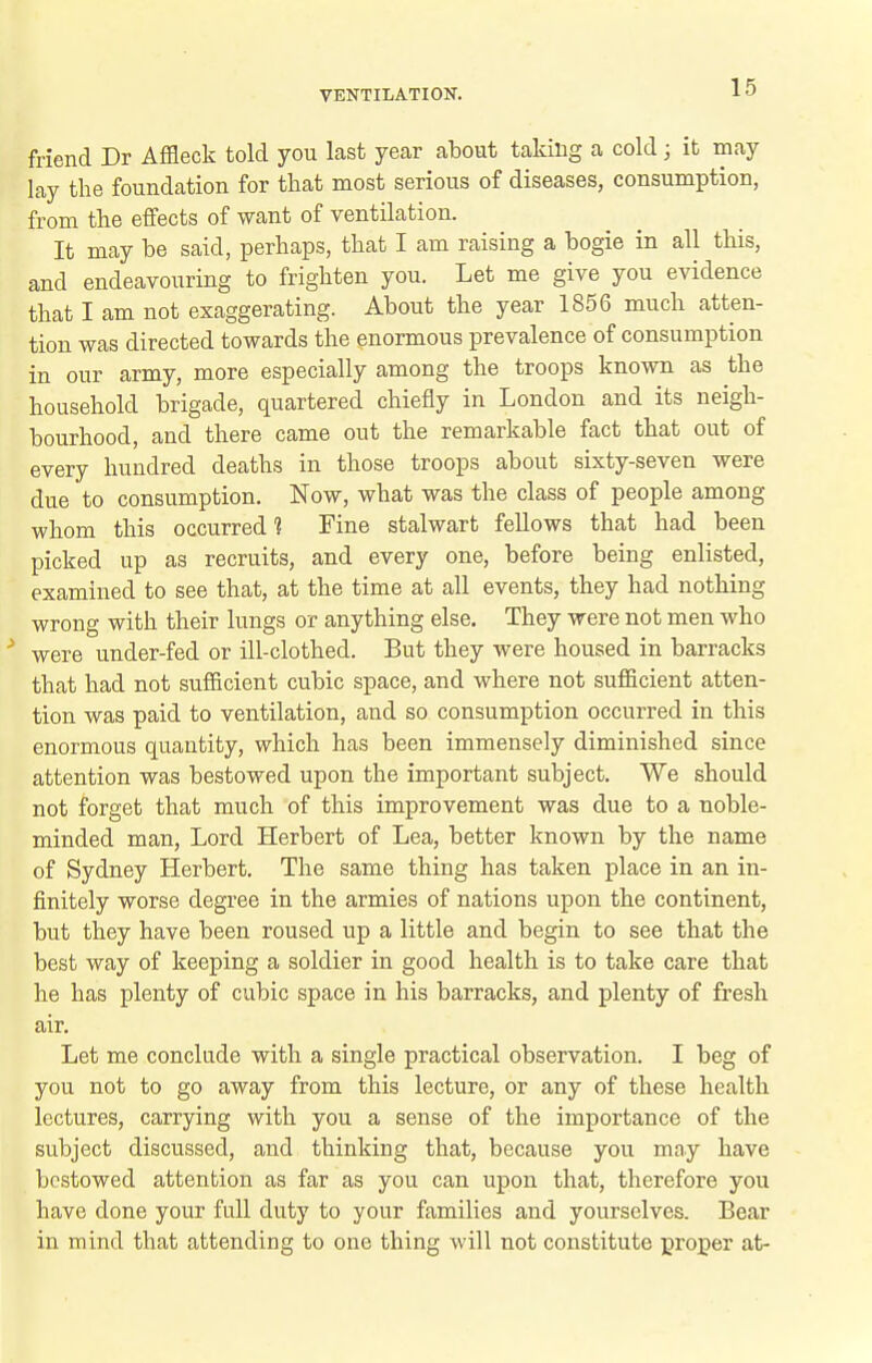friend Dr Affleck told you last year about taking a cold ; it may lay the foundation for that most serious of diseases, consumption, from the effects of want of ventilation. It may be said, perhaps, that I am raising a bogie in all this, and endeavouring to frighten you. Let me give you evidence that I am not exaggerating. About the year 1856 much atten- tion was directed towards the enormous prevalence of consumption in our army, more especially among the troops known as the household brigade, quartered chiefly in London and its neigh- bourhood, and there came out the remarkable fact that out of every hundred deaths in those troops about sixty-seven were due to consumption. Now, what was the class of people among whom this occurred? Fine stalwart fellows that had been picked up as recruits, and every one, before being enlisted, examined to see that, at the time at all events, they had nothing wrong with their lungs or anything else. They were not men who were under-fed or ill-clothed. But they were housed in barracks that had not sufficient cubic space, and where not sufficient atten- tion was paid to ventilation, and so consumption occurred in this enormous quantity, which has been immensely diminished since attention was bestowed upon the important subject. We should not forget that much of this improvement was due to a noble- minded man. Lord Herbert of Lea, better known by the name of Sydney Herbert. The same thing has taken place in an in- finitely worse degree in the armies of nations upon the continent, but they have been roused up a little and begin to see that the best way of keeping a soldier in good health is to take care that he has plenty of cubic space in his barracks, and plenty of fresh air. Let me conclude with a single practical observation. I beg of you not to go away from this lecture, or any of these health, lectures, carrying with you a sense of the importance of the subject discussed, and thinking that, because you may have bestowed attention as far as you can upon that, therefore you have done your full duty to your families and yourselves. Bear in mind that attending to one thing will not constitute proper at-