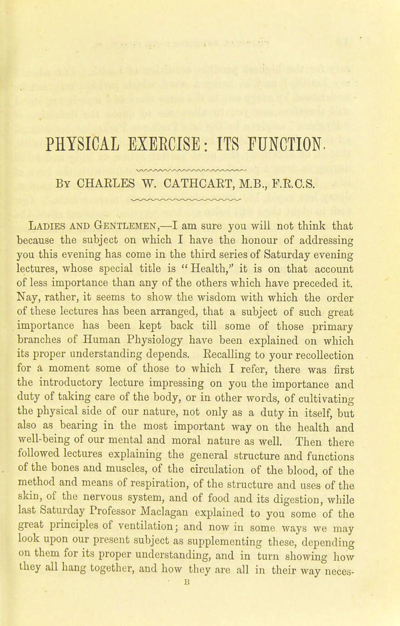 PHYSICAL EXEECISE: ITS TUNCTION. By CHAELES W. CATHCART, M.B., F.E.C.S. Ladies and Gentlemen,—I am sure you will not think that because the subject on which I have the honour of addressing you this evening has come in the third series of Saturday evening lectures, whose special title is  Health, it is on that account of less importance than any of the others which have preceded it. Nay, rather, it seems to show the wisdom with which the order of these lectures has been arranged, that a subject of such great importance has been kept back till some of those primary branches of Human Physiology have been explained on which its proper understanding depends. Recalling to your recollection for a moment some of those to which I refer, there was first the introductory lecture impressing on you the importance and duty of taking care of the body, or in other words, of cultivating the physical side of our nature, not only as a duty in itself, but also as bearing in the most important way on the health and well-being of our mental and moral nature as well. Then there followed lectures explaining the general structure and functions of the bones and muscles, of the circulation of the blood, of the method and means of respiration, of the structure and uses of the skin, of the nervous system, and of food and its digestion, while last Saturday Trofessor Maclagan explained to you some of the great prmciples of ventilation; and now in some ways we may look upon our present subject as supplementing these, depending on them for its proper understanding, and in turn showing how they all hang together, and how they are all in their way neces- B