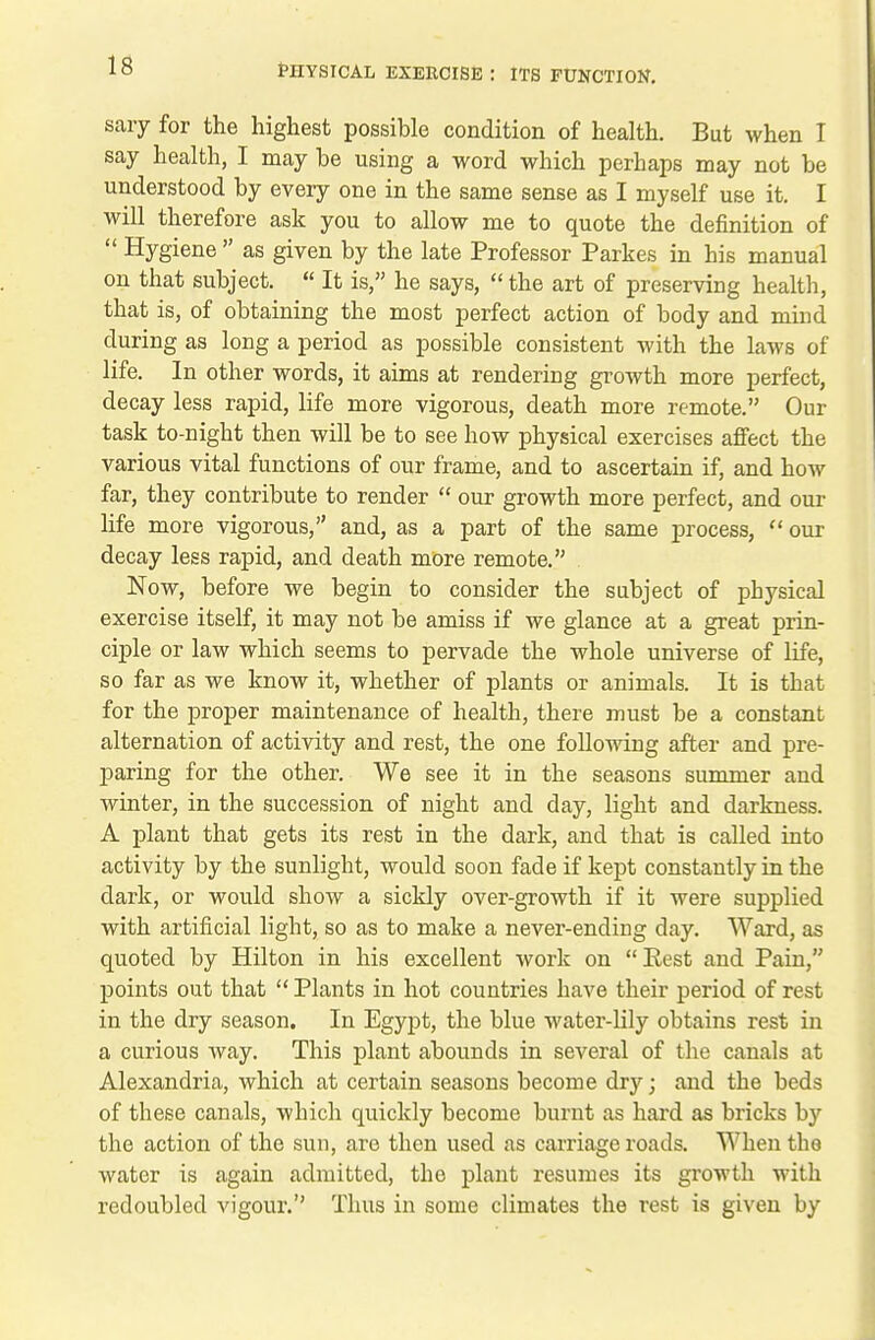 sary for the highest possible condition of health. But when I say health, I may be using a word which perhaps may not be understood by every one in the same sense as I myself use it. I will therefore ask you to allow me to quote the definition of  Hygiene  as given by the late Professor Parkes in his manual on that subject.  It is, he says,  the art of preserving health, that is, of obtaining the most perfect action of body and mind during as long a period as possible consistent with the laws of life. In other words, it aims at rendering growth more perfect, decay less rapid, life more vigorous, death more remote. Our task to-night then will be to see how physical exercises affect the various vital functions of our frame, and to ascertain if, and how far, they contribute to render  our growth more perfect, and our life more vigorous, and, as a part of the same process,  our decay less rapid, and death more remote. Now, before we begin to consider the subject of physical exercise itself, it may not be amiss if we glance at a great prin- ciple or law which seems to pervade the whole universe of life, so far as we know it, whether of plants or animals. It is that for the proper maintenance of health, there must be a constant alternation of activity and rest, the one following after and pre- paring for the other. We see it in the seasons summer and winter, in the succession of night and day, light and darkness. A plant that gets its rest in the dark, and that is called into activity by the sunlight, would soon fade if kept constantly in the dark, or would show a sickly over-growth if it were supplied with artificial light, so as to make a never-ending day. Ward, as quoted by Hilton in his excellent work on Eest and Pain, points out that  Plants in hot countries have their period of rest in the dry season. In Egypt, the blue water-lily obtains rest in a curious Avay. This plant abounds in several of the canals at Alexandria, which at certain seasons become dry; and the beds of these canals, which quickly become burnt as hard as bricks by the action of the sun, are then used as carriage roads. When the water is again admitted, the plant resumes its growth with redoubled vigour.'' Thus in some climates the rest is given by