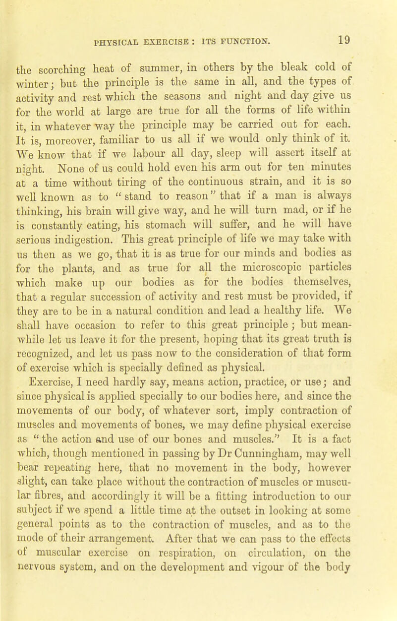 the scorching heat of suBimer, in others by the bleak cold of winter; but the principle is the same in all, and the types of activity and rest which the seasons and night and day give us for the world at large are true for all the forms of life within it, in whatever way the principle may be carried out for each. It is, moreover, familiar to us all if we would only think of it. We know that if we labour all day, sleep will assert itself at nicht. None of us could hold even his arm out for ten minutes at a time without tiring of the continuous strain, and it is so well known as to  stand to reason that if a man is always thinking, his brain will give way, and he will turn mad, or if he is constantly eating, his stomach will suffer, and he will have serious indigestion. This great principle of life we may take with us then as we go, that it is as true for our minds and bodies as for the plants, and as true for all the microscopic particles which make up our bodies as for the bodies themselves, that a regular succession of activity and rest must be provided, if they are to be in a natural condition and lead a healthy life. We shall have occasion to refer to this great principle; but mean- while let us leave it for the present, hoping that its great truth is recognized, and let us pass now to the consideration of that form of exercise which is specially defined as physical. Exercise, I need hardly say, means action, practice, or use; and since physical is applied specially to our bodies here, and since the movements of our body, of whatever sort, imply contraction of muscles and movements of bones, we may define physical exercise as  the action and use of our bones and muscles. It is a fact which, though mentioned in passing by Dr Cunningham, may well bear repeating here, that no movement in the body, however slight, can take place without the contraction of muscles or muscu- lar fibres, and accordingly it will be a fitting introduction to our subject if we spend a little time a,t the outset in looking at some general points as to the contraction of muscles, and as to the mode of their arrangement. After that we can pass to the effects of muscular exercise on respiration, on circulation, on the nervous system, and on the development and vigour of the body
