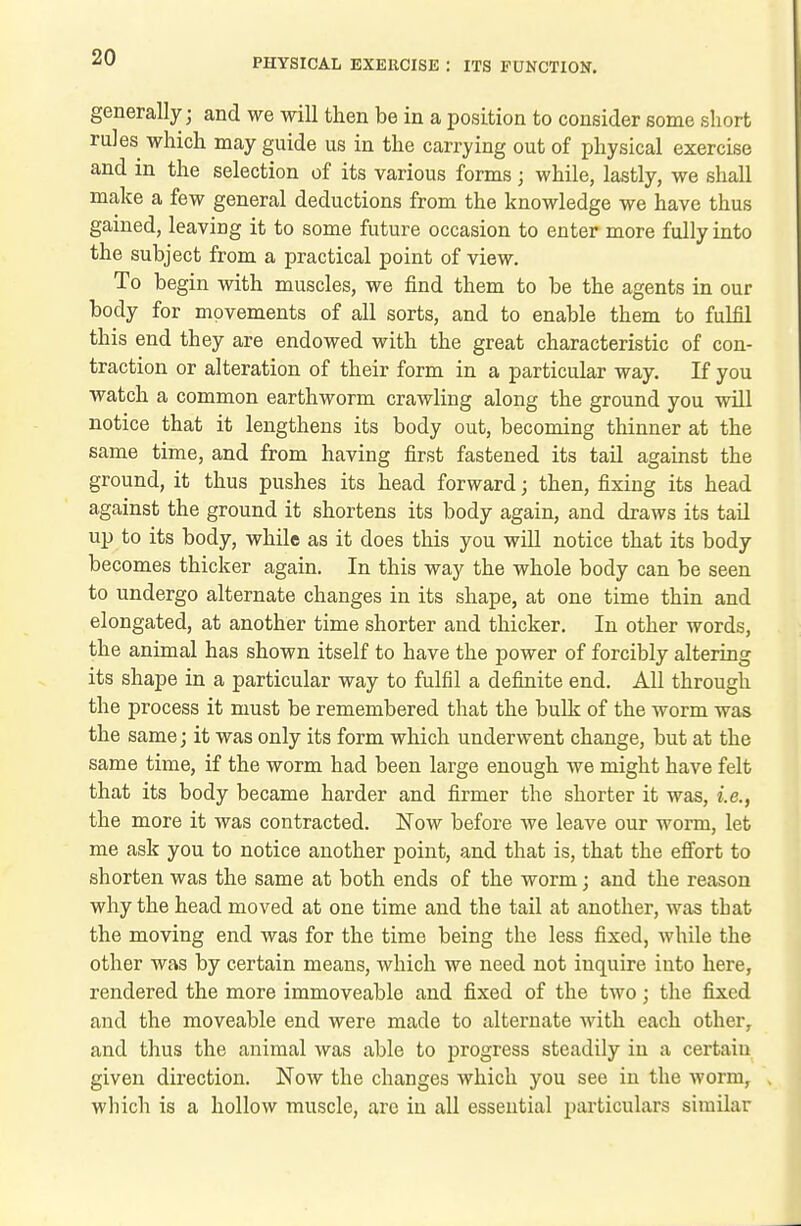 generally; and we will then be in a position to consider some short rules which may guide us in the carrying out of physical exercise and in the selection of its various forms; while, lastly, we shall make a few general deductions from the knowledge we have thus gained, leaving it to some future occasion to enter more fully into the subject from a practical point of view. To begin with muscles, we find them to be the agents in our body for movements of all sorts, and to enable them to fulfil this end they are endowed with the great characteristic of con- traction or alteration of their form in a particular way. If you watch a common earthworm crawling along the ground you will notice that it lengthens its body out, becoming thinner at the same time, and from having first fastened its tail against the ground, it thus pushes its head forward; then, fixing its head against the ground it shortens its body again, and draws its tail up to its body, while as it does this you will notice that its body becomes thicker again. In this way the whole body can be seen to undergo alternate changes in its shape, at one time thin and elongated, at another time shorter and thicker. In other words, the animal has shown itself to have the power of forcibly altering its shape in a particular way to fulfil a definite end. All through the process it must be remembered that the bulk of the worm was the same; it was only its form which underwent change, but at the same time, if the worm had been large enough we might have felt that its body became harder and firmer the shorter it was, i.e., the more it was contracted. Now before we leave our worm, let me ask you to notice another point, and that is, that the effort to shorten was the same at both ends of the worm; and the reason why the head moved at one time and the tail at another, was that the moving end was for the time being the less fixed, while the other was by certain means, which we need not inquire into here, rendered the more immoveable and fixed of the two; the fixed and the moveable end were made to alternate with each other, and thus the animal was able to progress steadily in a certain given direction. Now the changes which you see in the worm, which is a hollow muscle, arc in all essential particulars similar