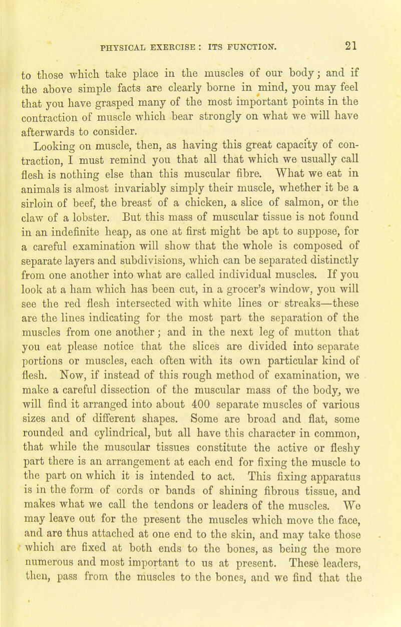 to those which take place in the muscles of our body; and if the above simple facts are clearly borne in mind, you may feel that you have grasped many of the most important points in the contraction of muscle which bear strongly on what we will have afterwards to consider. Looldng on muscle, then, as having this great capacity of con- traction, I must remind you that all that which we usually call flesh is nothing else than this muscular fibre. What we eat in animals is almost invariably simply their muscle, whether it be a sirloin of beef, the breast of a chicken, a slice of salmon, or the claw of a lobster. But this mass of muscular tissue is not found in an indefinite heap, as one at first might be apt to suppose, for a careful examination will show that the whole is composed of separate layers and subdivisions, which can be separated distinctly from one another into what are called individual muscles. If you look at a ham which has been cut, in a grocer's window, you will see the red flesh intersected with white lines or streaks—these are the lines indicating for the most part the separation of the muscles from one another; and in the next leg of mutton that you eat please notice that the slices are divided into separate portions or muscles, each often with its own particular kind of flesh. Now, if instead of this rough method of examination, we make a careful dissection of the muscular mass of the bodyj we will find it arranged into about 400 separate muscles of various sizes and of different shapes. Some are broad and flat, some rounded and cylindrical, but all have this character in common, that while the muscular tissues constitute the active or fleshy part there is an arrangement at each end for fixing the muscle to the part on which it is intended to act. This fixing apparatus is in the form of cords or bands of shining fibrous tissue, and makes what we call the tendons or leaders of the muscles. We may leave out for the present the muscles which move the face, and are thus attached at one end to the skin, and may take those which are fixed at both ends to the bones, as being the more numerous and most important to us at present. These leaders, then, pass from the muscles to the bones, and we find that the