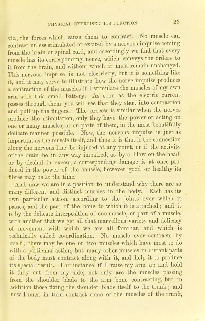 viz., the forces which cause them to contract. No muscle can contract unless stimulated or excited by a nervous impulse coming from the brain or spinal cord, and accordingly we find that every muscle has its corresponding nerve, which conveys the orders to it from the brain, and without which it must remain unchanged. This nervous impulse is not electricity, but it is something like it, and it may serve to illustrate how the nerve impulse produces a contraction of the muscles if I stimulate the muscles of my own arm with this small battery. As soon as the electric current passes through them you will see that they start into contraction and pull up the fingers. The process is similar when the nerves produce the stimulation, only they have the power of acting on one or many muscles, or on parts of them, in the most beautifully delicate manner possible. Now, the nervous impulse is just as important as the muscle itself, and thus it is that if the connection along the nervous line be injured at any point, or if the activity of the brain be in any way impaired, as by a blow on the head, or by alcohol in excess, a corresponding damage is at once pro- duced in the power of the muscle, however good or healthy its fibres may be at the time. And now we are in a position to understand why there are so many difierent and distinct muscles in the body. Each has its own particular action, according to the joints over which it passes, and the part of the bone to which it is attached; and it is l)y the delicate interposition of one muscle, or part of a muscle, with another that we get all that marvellous variety and delicacy of movement with which we are all familiar, and which is technically called co-ordination. No muscle ever contracts by itself; there may be one or two muscles which have most to do with a particular action, but many other muscles in distant parts of the body must contract along with it, and help it to produce its special result. For instance, if I raise my arm up and hold it fully out from my side, not only are the muscles passing from the shoulder blade to the arm bone contracting, but in addition those fixing the shoulder blade itself to the trunk; and now I must in turn contract some of the muscles of the trunk,