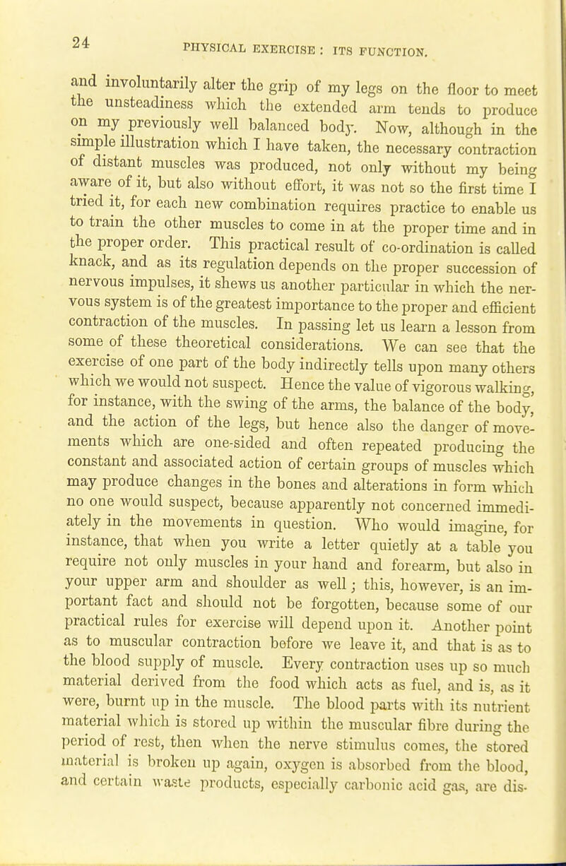 PHYSICAL EXERCISE : ITS FUNCTION. and involuntarily alter the grip of my legs on the floor to meet the unsteadiness which the extended arm tends to produce on my previously well balanced bod}-. Now, although in the simple illustration which I have taken, the necessary contraction of distant muscles was produced, not only without my being aware of it, but also without effort, it was not so the first time I tried it, for each new combination requires practice to enable us to train the other muscles to come in at the proper time and in the proper order. This practical result of co-ordination is called knack, and as its regulation depends on the proper succession of nervous impulses, it shews us another particular in which the ner- vous system is of the greatest importance to the proper and efficient contraction of the muscles. In passing let us learn a lesson from some of these theoretical considerations. We can see that the exercise of one part of the body indirectly tells upon many others which we would not suspect. Hence the value of vigorous walking, for instance, with the swing of the arms, the balance of the body,' and the action of the legs, but hence also the danger of move- ments which are one-sided and often repeated producing the constant and associated action of certain groups of muscles which may produce changes in the bones and alterations in form which no one would suspect, because apparently not concerned immedi- ately in the movements in question. Who would imagine, for instance, that when you write a letter quietly at a table you require not only muscles in your hand and forearm, but also in your upper arm and shoulder as well; this, however, is an im- portant fact and should not be forgotten, because some of our practical rules for exercise will depend upon it. Another point as to muscular contraction before we leave it, and that is as to the blood supply of muscle. Every contraction uses up so much material derived from the food which acts as fuel, and is, as it were, burnt up in the muscle. The blood jjarts with its nutrient material which is stored up within the muscular fibre during the period of rest, then when the nerve stimulus comes, the stored material is broken up again, oxygen is absorbed from the blood, and certain waste products, especially carbonic acid gas, are dis-