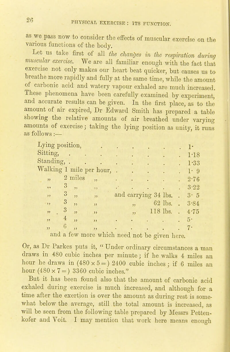 PHYSICAL EXERCISE : ITS FUNCTION-. as we pass now to consider the eflPects of muscular exercise on the various functions of the body. Let us take first of all the changes in the respiration during muscular exercise. We are all familiar enough with the fact that exercise not only makes our heart beat quicker, but causes us to breathe more rapidly and fully at the same time, while the amount of carbonic acid and watery vapour exhaled are much increased. These phenomena have been carefully examined by experiment, and accurate results can be given. In the first place, as to the amount of air expired, Dr Edward Smith has prepared a table showing the relative amounts of air breathed under varying amounts of exercise; taking the lying position as unity, it runs as follows:— Lying position, Sitting, . Standing, . Walking 1 mile per hour, „ 2 miles 3 .. 3 3 4 G and carrying 34 lbs. „ 62 lbs. 118 lbs. 1- MB 1-33 1- 9 2- 76 3- 22 3- 5 3- 84 4- 75 5- 7- and a few more which need not be given here. Or, as Dr Parkes puts it,  Under ordinary circumstances a man draws in 480 cubic inches per minute; if he walks 4 miles an hour he draws in (480 x 5 =) 2400 cubic inches ; if 6 miles an hour (480 x 7 = ) 3360 cubic inches. But it has been found also that the amount of carbonic acid exhaled during exercise is much increased, and although for a time after the exertion is over the amount as during rest is some- what below the average, still the total amount is increased, as will be seen from the following table prepared by Messrs Petteu- kofer and Voit. I may mention that work here means enough