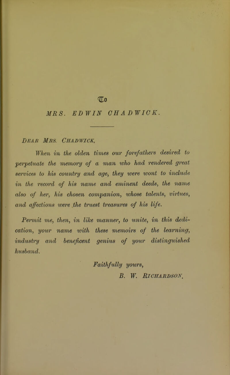 ^0 MRS. EDWIN CHAD WICK. Deab Mrs. Chadwick, When in the olden times our forefathers desired to 'perpetuate the rrhemory of a man who had rendered great services to his country and age, they were wont to include in the record of his name and eminent deeds, the name also of her, his chosen companion, whose talents, virtues, and affections were the truest treasures of his life. Permit me, then, in like manner, to unite, in this dedi- cation, your name with these memoirs of the learning, industry and beneficent genius of your distinguished husband. Faithfully yours, B. W, RlCHABDSOK,