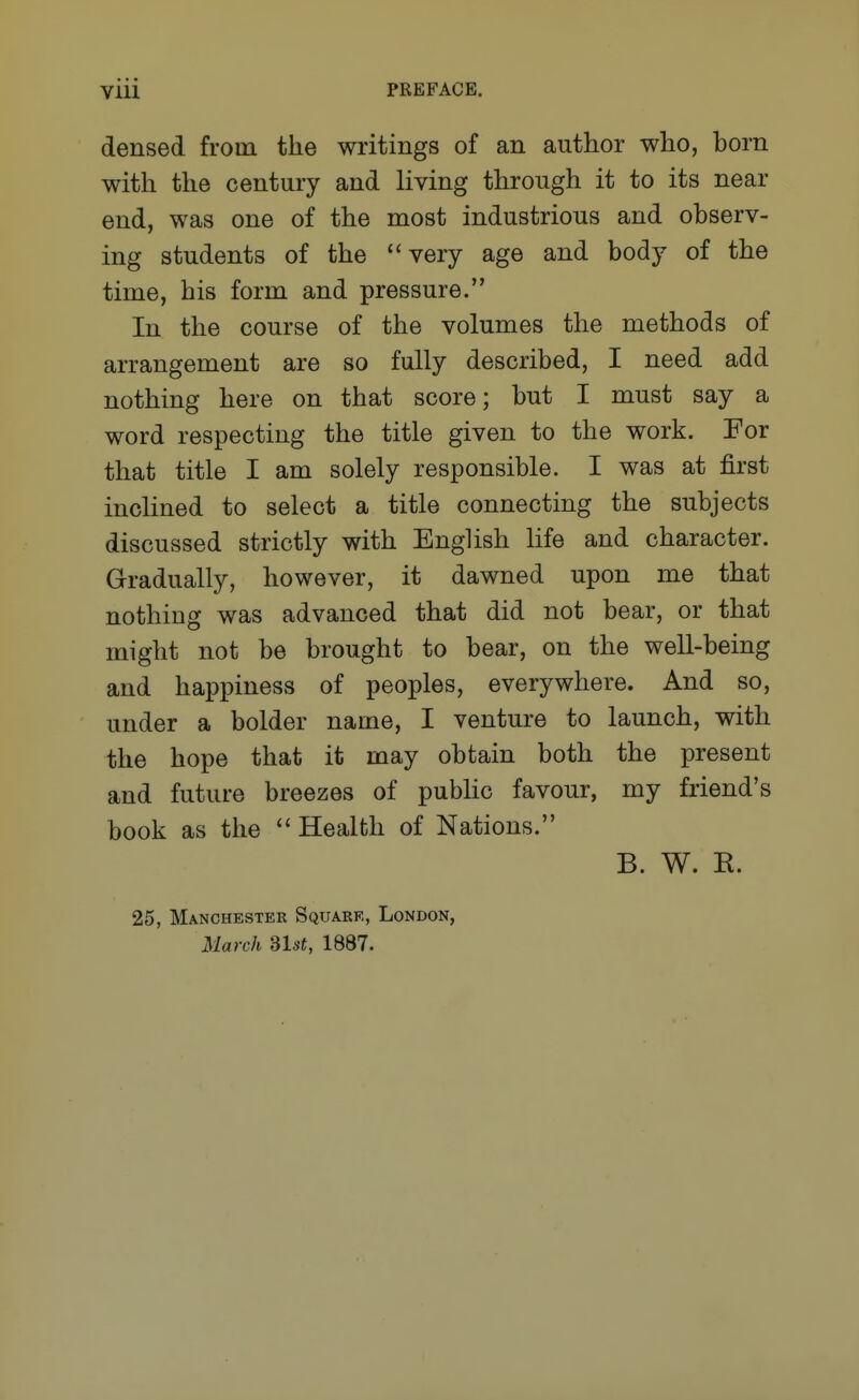 densed from the writings of an author who, born with the century and living through it to its near end, was one of the most industrious and observ- ing students of the very age and body of the time, his form and pressure. In the course of the volumes the methods of arrangement are so fully described, I need add nothing here on that score; but I must say a word respecting the title given to the work. For that title I am solely responsible. I was at first inclined to select a title connecting the subjects discussed strictly with English life and character. Gradually, however, it dawned upon me that nothing was advanced that did not bear, or that might not be brought to bear, on the well-being and happiness of peoples, everywhere. And so, under a bolder name, I venture to launch, with the hope that it may obtain both the present and future breezes of pubhc favour, my fiiend's book as the  Health of Nations. B. W. R. 25, Manchester Square, London, March Slst, 1887.