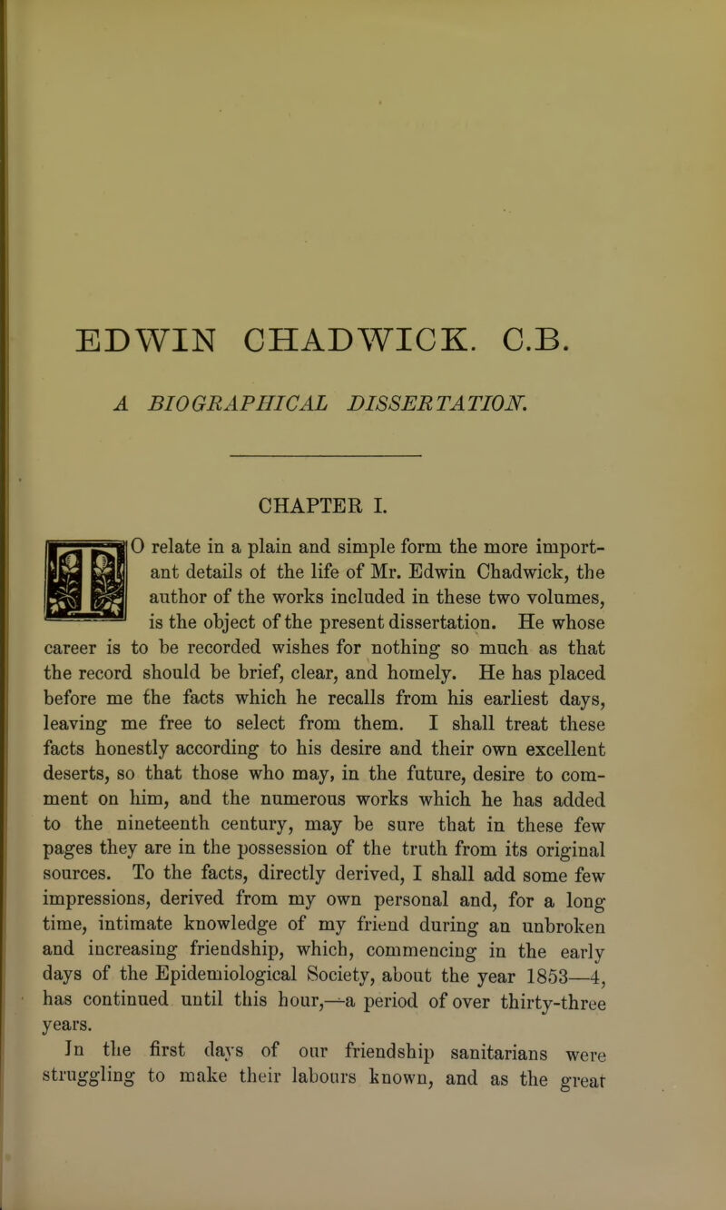 EDWIN CHADWICK. O.B A BIOGRAPHICAL DISSERTATION. CHAPTER I. 0 relate in a plain and simple form the more import- ant details of the life of Mr. Edwin Chadwick, the author of the works included in these two volumes, is the object of the present dissertation. He whose career is to be recorded wishes for nothing so much as that the record should be brief, clear, and homely. He has placed before me the facts which he recalls from his earliest days, leaving me free to select from them. I shall treat these facts honestly according to his desire and their own excellent deserts, so that those who may, in the future, desire to com- ment on him, and the numerous works which he has added to the nineteenth century, may be sure that in these few pages they are in the possession of the truth from its original sources. To the facts, directly derived, I shall add some few impressions, derived from my own personal and, for a long time, intimate knowledge of my friend during an unbroken and increasing friendship, which, commencing in the early days of the Epidemiological Society, about the year 1853—4, has continued until this hour,--a period of over thirty-three years. Jn the first days of our friendship sanitarians were struggling to make their labours known, and as the great