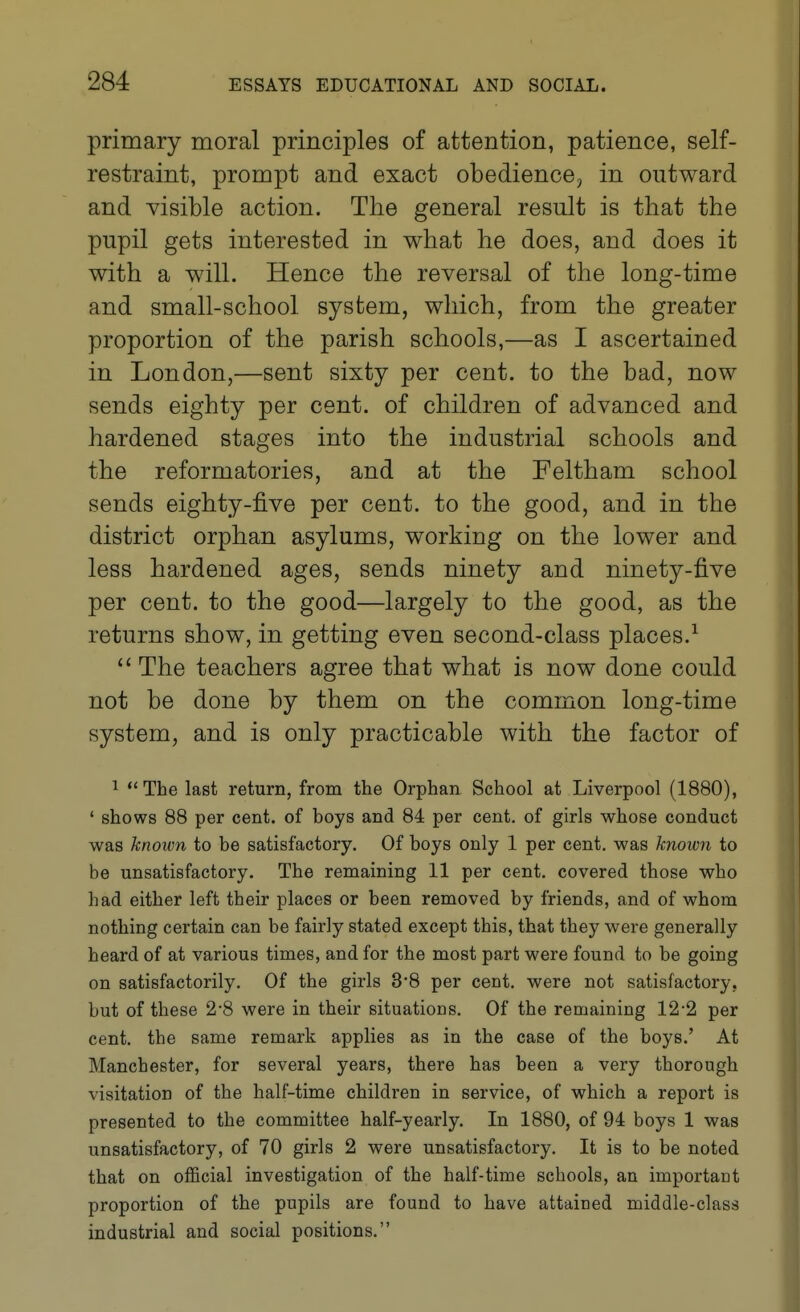 primary moral principles of attention, patience, self- restraint, prompt and exact obedience, in outward and visible action. The general result is that the pupil gets interested in what he does, and does it with a will. Hence the reversal of the long-time and small-school system, which, from the greater proportion of the parish schools,—as I ascertained in London,—sent sixty per cent, to the bad, now sends eighty per cent, of children of advanced and hardened stages into the industrial schools and the reformatories, and at the Feltham school sends eighty-five per cent, to the good, and in the district orphan asylums, working on the lower and less hardened ages, sends ninety and ninety-five per cent, to the good—largely to the good, as the returns show, in getting even second-class places.-^ The teachers agree that what is now done could not be done by them on the common long-time system, and is only practicable with the factor of ^ The last return, from the Orphan School at Liverpool (1880), ' shows 88 per cent, of boys and 84 per cent, of girls whose conduct was known to be satisfactory. Of boys only 1 per cent, was known to be unsatisfactory. The remaining 11 per cent, covered those who had either left their places or been removed by friends, and of whom nothing certain can be fairly stated except this, that they were generally heard of at various times, and for the most part were found to be going on satisfactorily. Of the girls 3'8 per cent, were not satisfactory, but of these 2-8 were in their situations. Of the remaining 12-2 per cent, the same remark applies as in the case of the boys.' At Manchester, for several years, there has been a very thorough visitation of the half-time children in service, of which a report is presented to the committee half-yearly. In 1880, of 94 boys 1 was unsatisfactory, of 70 girls 2 were unsatisfactory. It is to be noted that on official investigation of the half-time schools, an importaot proportion of the pupils are found to have attained middle-class industrial and social positions.