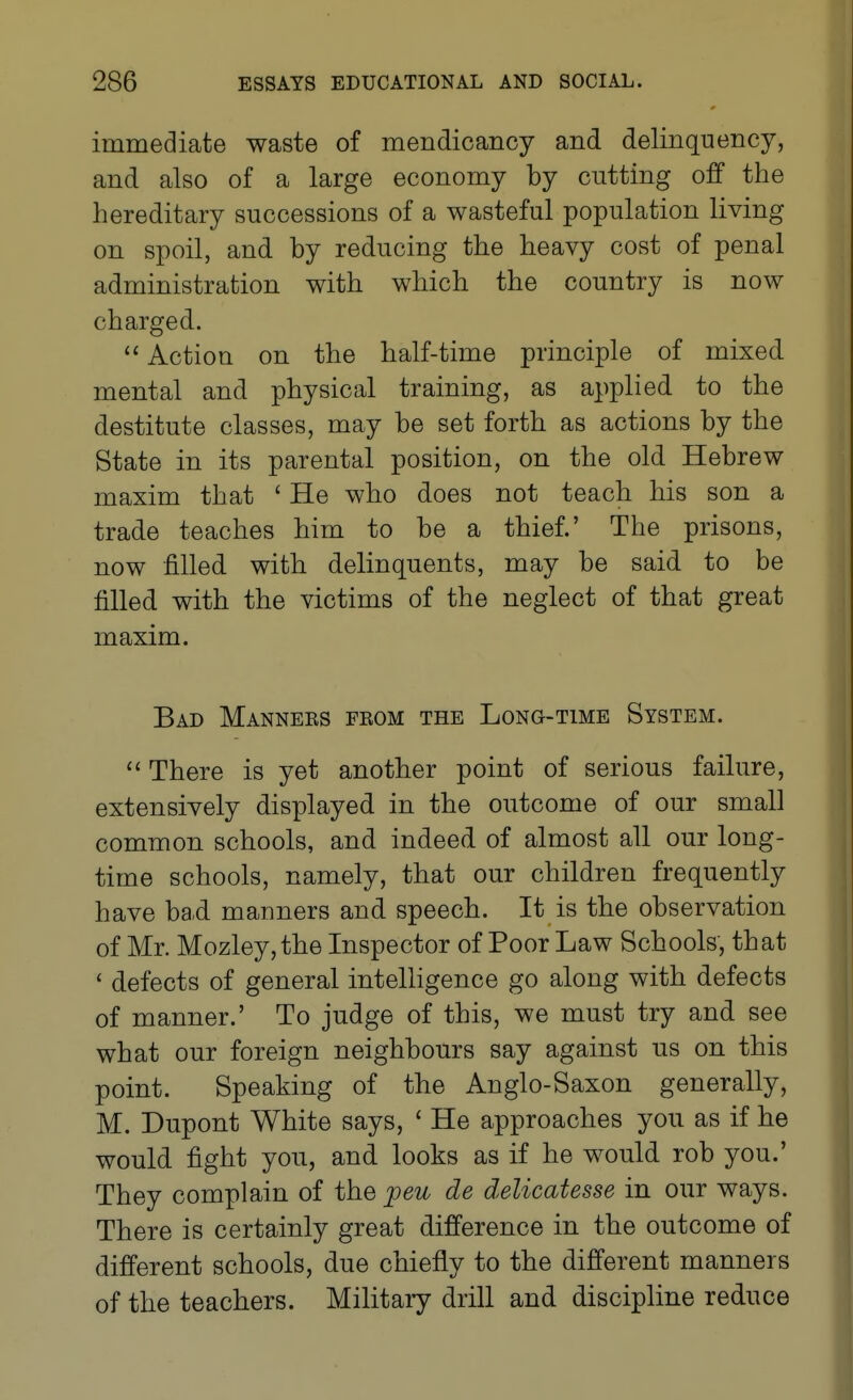 immediate waste of mendicancy and delinquency, and also of a large economy by cutting off the hereditary successions of a wasteful population living on spoil, and by reducing the heavy cost of penal administration with which the country is now charged.  Action on the half-time principle of mixed mental and physical training, as applied to the destitute classes, may be set forth as actions by the State in its parental position, on the old Hebrew maxim that ' He who does not teach his son a trade teaches him to be a thief.' The prisons, now filled with delinquents, may be said to be filled with the victims of the neglect of that great maxim. Bad Manners from the Long-time System. There is yet another point of serious failure, extensively displayed in the outcome of our small common schools, and indeed of almost all our long- time schools, namely, that our children frequently have bad manners and speech. It is the observation of Mr. Mozley, the Inspector of Poor Law Schools, that ' defects of general intelligence go along with defects of manner.' To judge of this, we must try and see what our foreign neighbours say against us on this point. Speaking of the Anglo-Saxon generally, M. Dupont White says, ' He approaches you as if he would fight you, and looks as if he would rob you.' They complain of the peu de delicatesse in our ways. There is certainly great difference in the outcome of different schools, due chiefly to the different manners of the teachers. Militaiy drill and discipline reduce